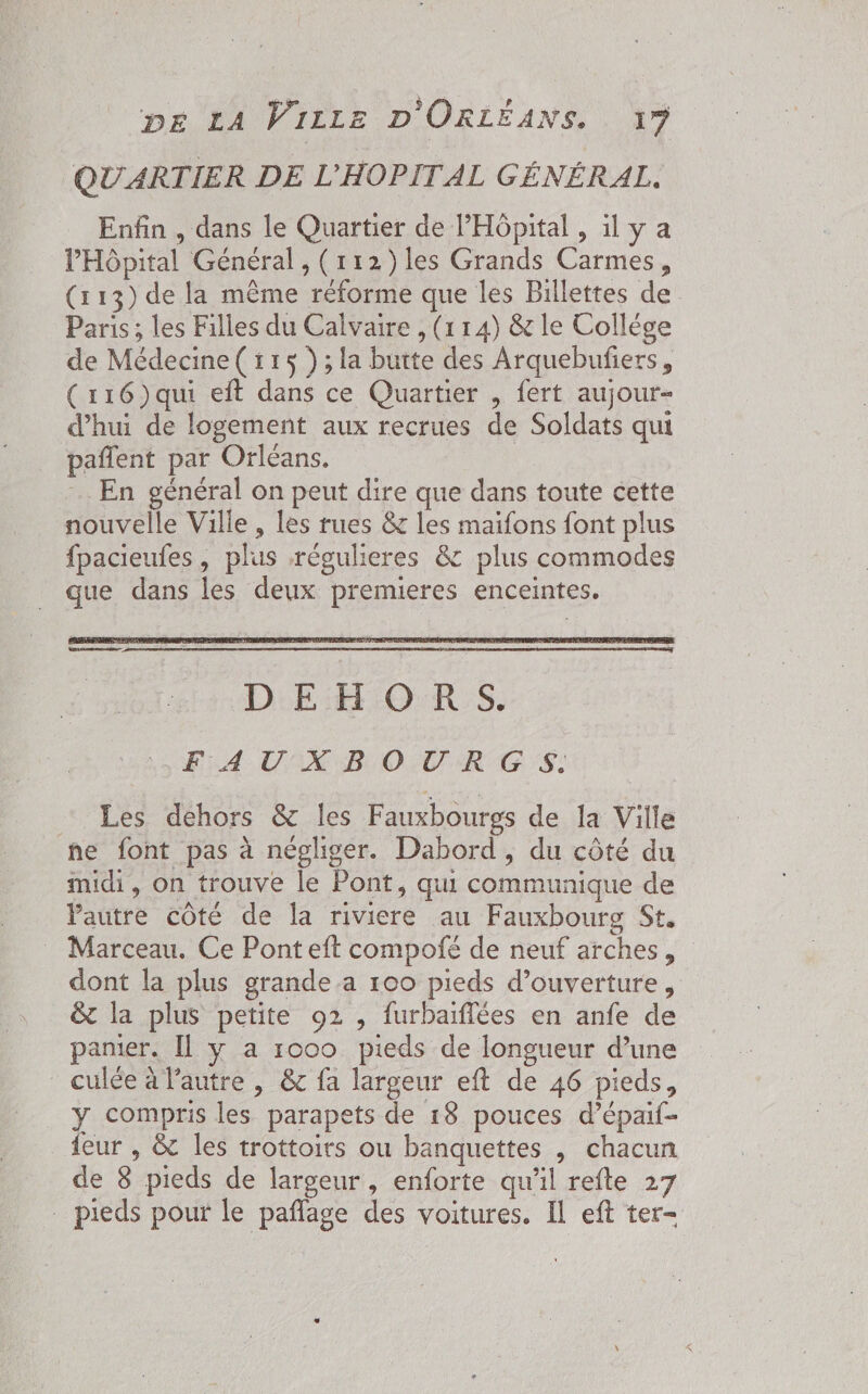 QUARTIER DE L'HOPITAL GÉNÉRAL. Enfin , dans le Quartier de l'Hôpital , il y a l'Hôpital Général , (112) les Grands Carmes, (113) de la même réforme que les Billettes de Paris ; les Filles du Calvaire , (114) & le Collége de Médecine( 115 );la butte des Arquebufiers, (116)qui eft dans ce Quartier , fert aujour- d’hui de logement aux recrues de Soldats qui pañlent par Orléans. …. En général on peut dire que dans toute cette nouvelle Ville , les rues & les maifons font plus fpacieufes , plus régulieres 8 plus commodes _ que dans les deux premieres enceintes. FA USX B OUR GS: Les dehors & les Fauxbourgs de la Ville he font pas à négliger. Dabord, du côté du midi, on trouve le Pont, qui communique de Pautre côté de la riviere au Fauxbourg St. _ Marceau. Ce Pont eft compofé de neuf arches, dont la plus grande a 100 pieds d'ouverture, & la plus petite 92 , furbaiflées en anfe de panier. Il y a roco pieds de longueur d’une culée à l’autre | & fa largeur eft de 46 pieds, y compris les parapets de 18 pouces d’épaif- feur , & les trottoirs ou banquettes , chacun de 8 pieds de largeur, enforte qu'il refte 27 . pieds pour le pañflage des voitures. Il eft ter-