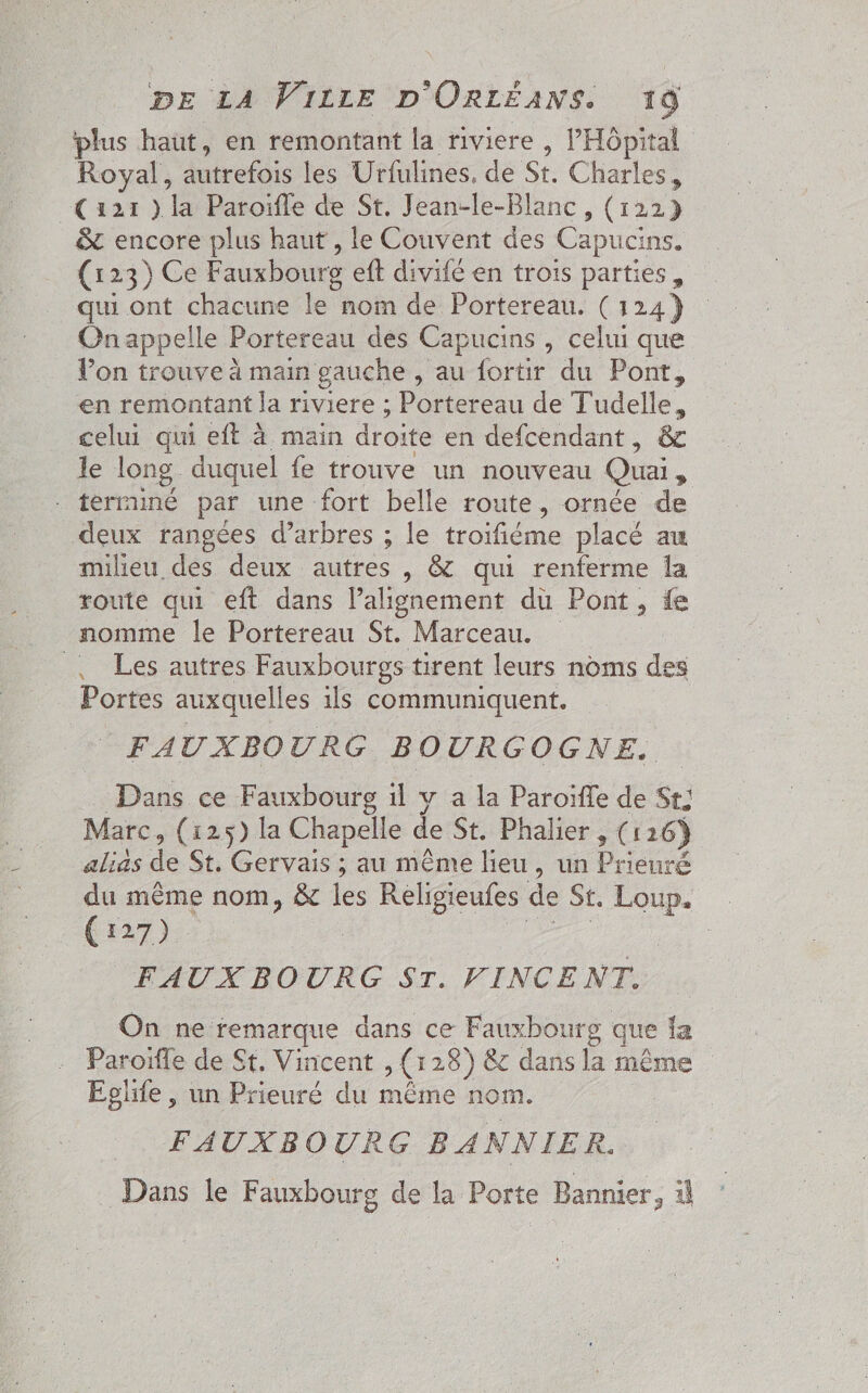 plus haut, en remontant la riviere , l'Hôpital Royal, autrefois les Urfulines. de St. Charles, Ça21 ) la Paroifle de St. Jean-le-Blanc , (122) &amp; encore plus haut, le Couvent des Capucine (123) Ce Fauxbourg eft divifé en trois parties, qui ont chacune le nom de Portereau. (124) Onappelle Portereau des Capucins , celui que Von trouve à main gauche , au fortir du Pont, en remontant la riviere ; Portereau de Tudelle, celui qui eft à main droite en defcendant, &amp; le long. duquel fe trouve un nouveau Quai, terminé par une fort belle route, ornée de deux rangées d'arbres ; le troïfiéme placé au milieu des deux autres , &amp; qui renferme la route qui eft dans l'alignement du Pont, fe nomme le Portereau St. Marceau. | Les autres Fauxbourgs tirent leurs noms des Portes auxquelles ils communiquent. FAUXBOURG BOURGOGNE. Dans ce Fauxbourg il v a la Paroifle de St; Marc, (125) la Chapelle de St. Phalier. , (126) alias de St. Gervais ; au même lieu, un Doerré du même nom, &amp; les Religieules de St. Loup. (127) FAUXBO RG ST. FINCENT: On ne remarque dans ce Fauxbourg que la . Paroïffe de St, Vincent &gt; (3 18) 8 dans la même Eglife, un Prieuré du même nom. FAUXBOURG BANNIER. Dans le Fauxbourg de la Porte Bannier, à