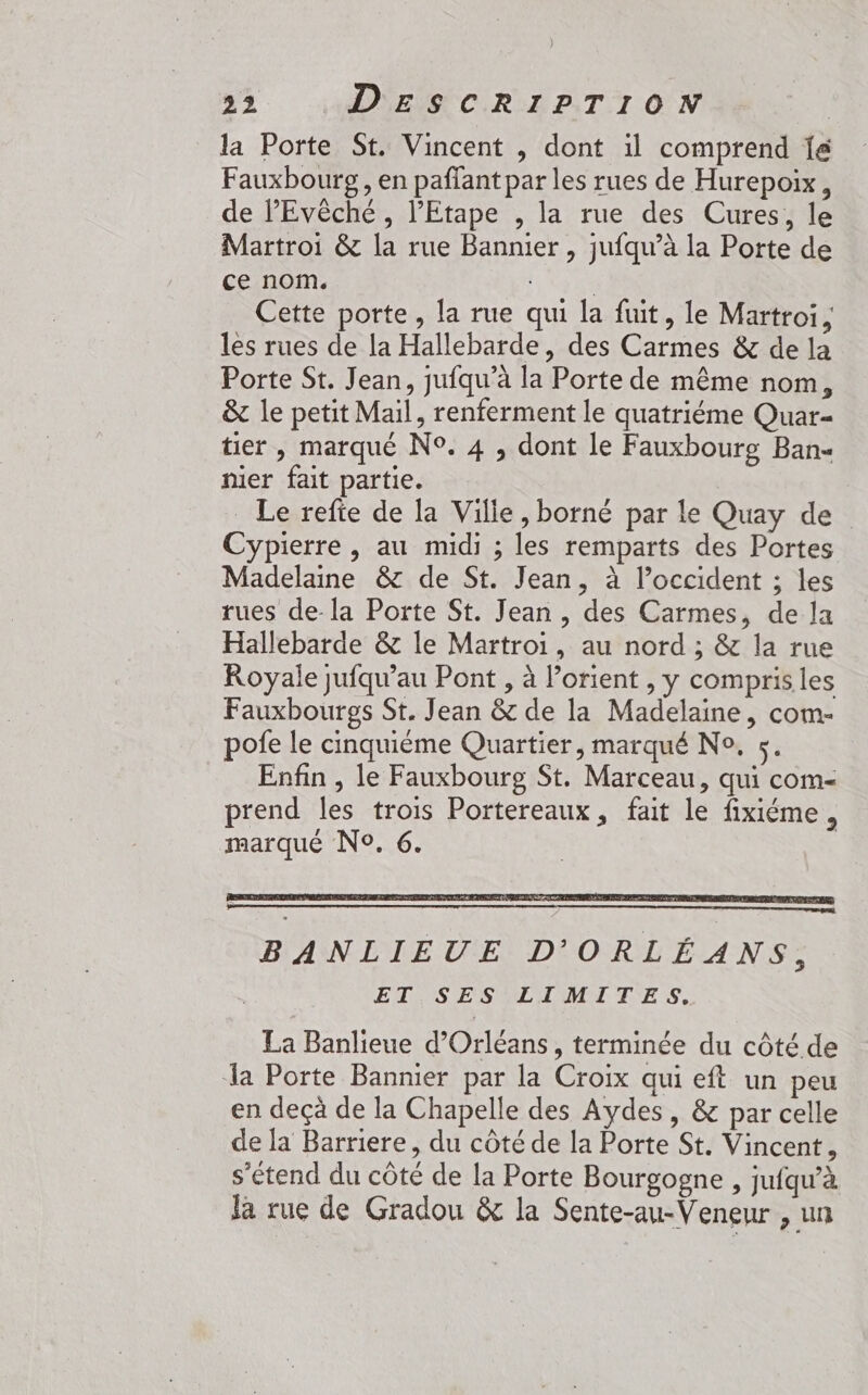 ) 22 DESCRIPTION la Porte St. Vincent , dont il comprend Î&amp; Fauxbourg , en paffant par les rues de Hurepoix, de l’'Evêché , l’'Etape , la rue des Cures, le Martroi &amp; la rue Bannier , jufqu’à la Porte de ce nom. Pre Cette porte, la rue qui la fuit, le Martroi , les rues de la Hallebarde, des Carmes &amp; de la Porte St. Jean, jufqu’à la Porte de même nom, &amp; le petit Mail, renferment le quatriéme Quar- tier , marqué N°. 4 , dont le Fauxbourg Ban nier fait partie. _ Le refte de la Ville, borné par le Quay de Cypierre , au midi ; les remparts des Portes Madelane &amp; de St. Jean, à l’occident ; les rues de-la Porte St. Jean , des Carmes, de la Hallebarde &amp; le Martroi, au nord ; &amp; la rue Royale jufqu'au Pont , à lorient , y compris les Fauxbourgs St. Jean &amp; de la Madelaine, com- pofe le cinquième Quartier, marqué No, 5. _ Enfin, le Fauxbourg St. Marceau, qui com- prend les trois Portereaux, fait le fixiéme, marqué No. 6. La Banlieue d'Orléans, terminée du côté de la Porte Bannier par la Croix qui eft un peu en deçà de la Chapelle des Aydes, &amp; par celle de la Barriere, du côté de la Porte St. Vincent, s'étend du côté de la Porte Bourgogne , jufqu'à la rue de Gradou &amp; la Sente-au-Veneur , un