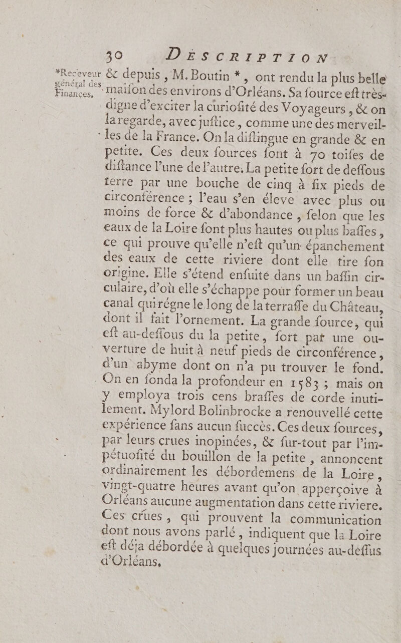 général de Finances, digne d’exciter la curiofité des Voyageurs, & on la regarde, avecjuftice, comme une des merveil- petite. Ces deux fources font à 70 toifes de difiance l’une de l’autre, La petite fort de deffous ferrée par une bouche de cinq à fix pieds de circonférence ; l’eau s’en éleve avec plus ou moins de force & d’abondance , felon que les eaux de la Loire font plus hautes ou plus bafes, ce qui prouve qu’elle n°’eft qu’un épanchement des eaux de cette riviere dont elle tire fon origine. Elle s'étend enfuité dans un baffin cir- culaire, d’où elle s'échappe pour former un beau canal quirégne le long de laterraffe du Chäteau, dont il fait lornement. La grande fource, qui cft au-deffous du la petite, fort pat une ou- verture de huit à neuf pieds de circonférence , d’un abyme dont on n’a pu trouver le fond. y employa trois cens brafles de corde inuti- lement. Mylord Bolinbrocke a renouvellé cette expérience fans aucun fuccès. Ces deux fources, par leurs crues inopinées, & fur-tout par lime pétuofité du bouillon de la petite , annoncent ordinairement les débordemens de la Loire, vingt-quatre heures avant qu’on. apperçoive à Orléans aucune augmentation dans cette riviere, Ces crues, qui prouvent la communication dont nous avons parlé, indiquent que la Loire eft déja débordée à quelques journées au-deflus d'Orléans,