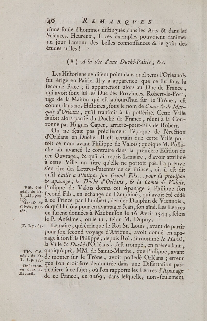 d'une foule d'hommes diftingués dans les Arts 8 dans jes Sciences. Heureux , fi ces exemples pouvoient ranimer un Jour l'amour des belles connoïffances & le goût des études utiles ! (8) A la'iére d'une Duché Paire, Ge Les Hiftoriens ne difent point dans quel tems l’Orléanois fut érigé en Pairie. Il y a apparence que ce fut fous la feconde Race ; il appartenoit alors au Duc de France , qui avoit fous lui les Duc des Provinces. Robert-le-Fort, tige de la Maïfon qui eft aujourd’hui fur le Trône , eft connu dans nos Hiftoires , fous le nom de Comte & de Mar- quis d'Orléans , qu'il tranfmit à fa poftérité. Cette Ville faifoit alors partie du Duché de France , réuni à la Cou- ronne par Hugues Caper, arriere-petit-Fils de Robert. On ne fçait pas précifément l'époque de l’érettion d'Orléans en Duché. Il eft certain que cette Ville por- toit ce nom avant Philippe de Valois; quoique M. Pollu- che ait avancé le contraire dans la premiere Edition de cer Ouvrage, & qu'il ait repris Lemaire , d’avoir attribué à cette Ville un titre qu’elle ne portoit pas. La preuve s'en tire des Lettres-Parentes de ce Prince , où il eft dit qu'il baille à Philippe fon fecond Fils...pour fa provifion 6 apanage, le Duché d'Orléans , & la Comté de Valois. Hi. Gé Philippe de Valois donna cet Apañage à Philippe fon TI pas, fecond Fils , en échange du Dauphiné , qui avoir été cédé Fee ur. ge à Ce Prince par Humbert, dernier Dauphin de Viennois , Givès, pag. &c qu'il lui Ôta pour en avantager Jean, fon aîné. Les Lettres s en furent données à Maubuïflon le 16 Avril 1344 , felon le P. Anfelme, oule 11, felon M. Dupuy. T.l.p.8s. Lemaire , qui écrirque le Roi Sr. Louis , avant de partir pour fon fecond voyage d'Afrique, avoit donné en apa— nage à fon Fils Philippe , depuis Roi, furnommé /e Hardi, la Ville & Duché d'Orléans , s’eft trompé , en prétendant , pin. Ge quoiqu'après MM. de Sainte-Marthe , que Philippe , avant néal. Le de monter fur le Trône , avoit poffedé Orléans ; erreur Onlatrou. due l'on croit être démontrée dans une Differtation par- ve dins ce ticuliere à ce fujet , où l’on rapporte les Lettres d’Apanage Recueil Je ce Prince, en 1269, dans lefquelles non-feulement