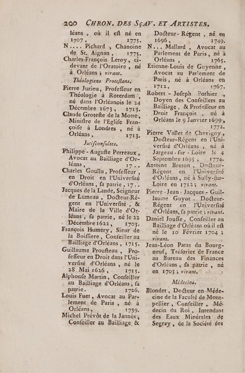 léans , où il eft né en 1707 ; 1775. N..., Pichard , Chanoine de St. Aignan, 1775. Charles-François Leroy, ci- devant de l'Oratoire , né à Orléans ; vivans. Théologiens Proteftans. Pierre Jurieu, Profeffeur en Théologie à Rotérdam, né dans l’Orléanois le 24 Décembre 1673, ir. Claude Grotefte de la Motte, Miniftre de l’Eglife Fran- çoife à Londres , né à Orléans, 1713, Jurifconfultes, Philippe - Augufte Perreaux , Avocat au Bailliage d'Or- léans, 17e Charles Goullu, Profefleur , en Droit en l'Univerfité d'Orléans , fa patrie, 17... Jacques dela Lande, Seigneur de Lumeau , Doëteur-Ré- gent en l'Univerfité , &amp; Maire de la Ville d'Or- léans , fa patrie, né le 22 Décembre 1622, 1703. François Humery, Sieur de Ja Boiffiere, Cornfeiller au ” Bailliage d'Orléans, 1715. Guillaume Proufteau , feffeur en Droit dans l'Uni- verfité d'Orléans , né le 28 Mai 1626, 1715. Alphonfe Martin, Confeiller au Bailliage d'Orléans, fa patrie, 1726. Louis Fuet , Avocat au Par- lement, de Paris , né, à Orléans, : Michel Prévôt de Ia Jannès, Confailler au Bailliage &amp; Doëteur- Régent , né en 1696 , 3 1749. N... Mallard , Avocat au Parlement de Paris, né à Orléans , 1765. Etienne-Louis de Guyenne, Avocat au Parlement de Paris, né à Orléans eñ LT. 1767. Robert - Jofeph Pothier , Doyen des Confeillers au Bailliage , &amp; Profefeur en Droit François , né à Orléans le 9 Janvier 1699, 1272. Doëteur-Régent en l'Uni- verfité d'Orléans, né a Jargeau - fur - Loire le 4 Septembre 1695, 1774 Antoine Breton , Doéteur- Régent en, -l'Univerfté d'Orléans, né à Sully-fur- Loire en 17123 vivant. Pierre - Jean Jacques.- Guil- laume Guyot .. Doéteur- Régent en l'Univerfité d'Orléans, fa patrie ; vivanr. Daniel Jouffe, Confeilier au Bailliage d'Orléans où1l eft né le 10 Février 1704 3 vivant. Jean-Léon Patas du Bourg- neuf, Treforter de France au Bureau des Finances d'Orléans , fa patrie , né en 1703 ; vivant, ; Médecins. Blondet, Doeur en-Méde. cine de la Faculré de Mont- pellier , Confeiller , Mé decin du Roi, Intendant des Eaux Minérales dé Segray , de la Sociéré des