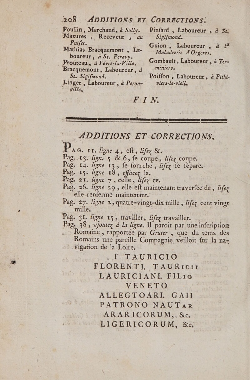 Poullin, Marchand, à Sully. Mazures | Receveur , au Puifet. Mathias Bracquemont , La- boureur , à Sc. Peravy. : Prouteau, à Févre-la-Ville. Bracquemont, Laboureur, 4 Se. Sigifmond. Linger, Laboureur, à Peron- “ville, Pinfard , Laboureur , 4 Sr; Sigifmond, Guion , Laboureur , à /2 Maladrerie d'Orgeres. Gombault, Laboureur , à Ter- MUNLETS » Poiflon , Laboureur, à Pirhi. viers-le-vieil, Pag. Pag. Pag. Pag. mille. Pag. 38, ajoutez à la ligne. U paroït par une infcription .. Romaine, rapportée par Gruter , que du tems des Romains une pareille Compagnie veilloit fur la na- vigation de la Loire. .T TAURICIO FLORENTI TAURrecrrz LAURICIANL FiLro VENETO ALLEGTOARLI GAII PATRONO NAUTARr ARARICORUM,.&amp;c. LIGERICORUM, &amp;c«