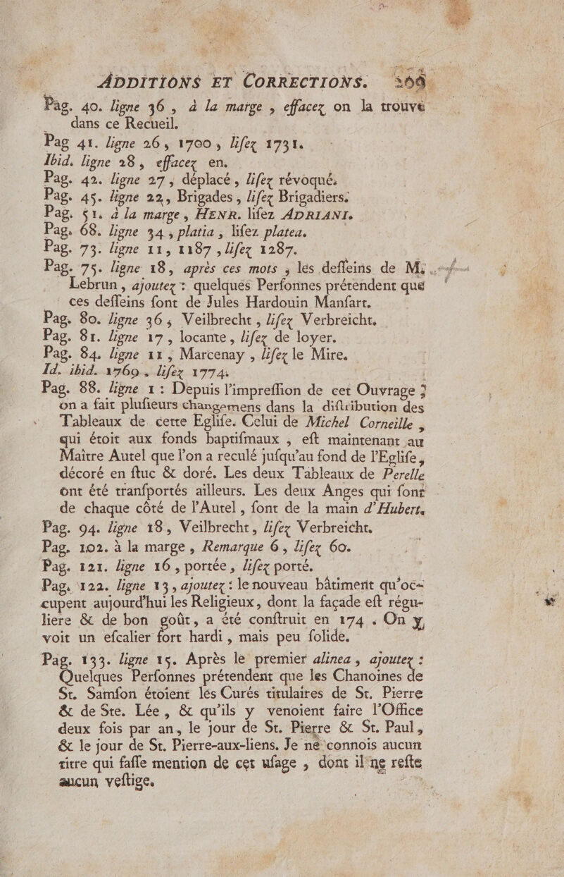 : ADDITIONS ET CORRECTIONS. 209. Pas. 40. ligne 36 , à la marge , effacez on la trouvé __ dans ce Recueil. | | Pag 41. ligne 26, 1700, lifez 1731. Jbid. ligne 28, effacez en. | Pag. 42. ligne 27, déplacé, ifez révoqné. Pag. 45. ligne 22, Brigades , lifez Brigadiers. Pag, $1, 4 La marge ; HENR. lifez ADRIANTI. Pag, 68, ligne 34, platia , lifez platea. | Pag. 73. ligne 11, 1187 , lifez 1287. Lebrun , ajoutez : quelques Perfonnes prétendent que _‘ ces deffeins font de Jules Hardouin Manfart. Pag. 80. ligne 36, Veiïlbrecht, lifezy Verbreicht. Pag. 8r. ligne 17, locante, lifez de loyer. Pag. 84 ligne 11, Marcenay , lifez le Mire. Id. ibid. 1560 , Lifez 1774: Pag. 88. ligne 1: Depuis limpreflion de cet Ouvrage ; on a fait plufieurs changemens dans la diftr ibution des Tableaux de certe Eglife. Celui de Michel Corneille , qui étoit aux fonds baptifmaux ; eft maintenant au Maître Autel que l'on a reculé jufqu’au fond de l'Eglife, décoré en ftuc &amp; doré. Les deux Tableaux de Perelle ont été tranfportés ailleurs. Les deux Anges qui font de chaque côté de l’'Autel, font de la main d’ Hubert. Pag. 94. ligne 18, Veïlbrecht, Zifez Verbreicht. Pag. 102. à la marge, Remarque 6, life 60. Pag. 121. ligne 16 , portée, lifez porté. Pag, 122. ligne 13, ajoutez : le nouveau bâtiment qu'oc- cupent aujourd’hui les Religieux, dont la façade eft régu- liere &amp; de bon goût, a été conftruit en 174 . On y voit un efcalier fort hardi , mais peu folide, | Pas. 1233. ligne 16, Après le premier alinea , ajoutez : Oueaies Fe dt que les Ébanne : à St. Samfon étoient lés Curés titulaires de St. Pierre &amp; de Ste. Lée, &amp; qu'ils y venoient faire l'Office deux fois par an, le jour de St. Pierre &amp; St, Paul, &amp; le jour de St. Pierre-aux-liens, Je ne connois aucun titre qui fafle mention de cet ufage , donc il ne refte aucun veftige, | |