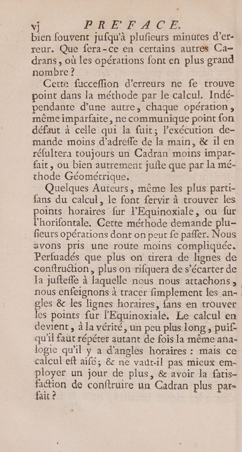 bien fouvent jufqu’à plufieurs minutes d'er- reur. Que fera-ce en certains autres Ca= drans, où les opérations font en plus grand nombre ? Cette fucceflion d'erreurs ne fe trouve point dans la méthode par le calcul. Indé- pendante d’une autre, chaque opération, même imparfaite, ne communique point fon défaut à celle qui la fuit; lexécution de- mande moins d’'adrefle de la main, &amp; il en rélultera toujours un Cadran moins impar- fait, ou bien autrement jufte que par la mé- thode Géométrique. | Quelques Auteurs, même les plus parti- fans du calcul, le font fervir à trouver les points horaires fur l’Equinoxiale, ou fur l'horifontale. Cette méthode demande plu- fieurs opérations dont on peut fe pafler. Nous avons pris une route moins compliquée. Perfuadés que plus on tirera de lignes de conftru@ion, plus on-rifquera de s’écarter de la juitefle à laquelle nous nous attachons, nous enfeignons à tracer fimplement les an- gles &amp; les lignes horaires, fans en trouver les points fur l'Equinoxialé. Le calcul en devient, à la vérité, un peu plus long, puif qu'il faut répéter autant de fois la même ana- logie qu'il y a d’angles horaires : mais ce: calcul eft aifé; &amp;c ne vautil pas mieux em- ployer un jour de plus, &amp; avoir la fatis- UE de conftruire un Cadran plus par- ait ©