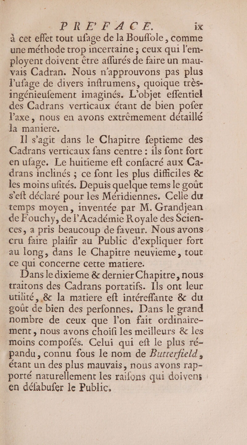 à cet effet tout ufage de la Bouflole , comme une méthode trop incertaine ; ceux qui l’em- ployent doivent être aflurés de faire un mau- vais Cadran. Nous n'approuvons pas plus l’ufage de divers inftrumens, quoique très- ingénieufement imaginés. L'objet effentiel des Cadrans verticaux étant de bien pofer l’axe , nous en avons extrêmement détaillé la maniere. Il s’agit dans le Chapitre feptieme des Cadrans verticaux fans centre : ils font fort en ufage. Le huitieme eft confacré aux Ca- drans inclinés ; ce font les plus difficiles &amp; les moins ufités. Depuis quelque tems le goût s'eft déclaré pour les Méridiennes. Celle du temps moyen, inventée par M. Grandjean de Fouchy, de l’Académie Royale des Scien- ces, a pris beaucoup de faveur. Nous avons cru faire plaifir au Public d'expliquer fort au long, dans le Chapitre neuvieme, tout ce qui Concerne cette matiere. _ Dansledixieme &amp; dernier Chapitre, nous traitons des Cadrans portatifs. Ils ont leur utilité, .&amp;c la matiere eft intéreffante &amp; du goût de bien des perfonnes. Dans le grand nombre de ceux que l’on fait ordinaire- ment , nous avons choifi les meilleurs &amp; les moins compoiés. Celui qui eft le plus re- pandu, connu fous le nom de Burrerfreld, étant un des plus mauvais, nous avons rap- porté naturellement les raifons qui doivens en délabufer le Public, \