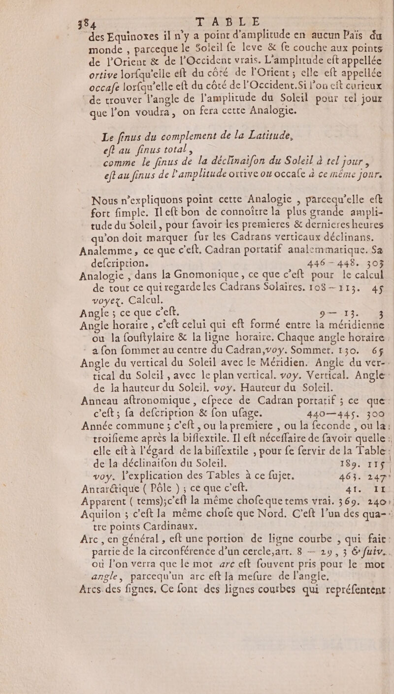 “des Equinoxes il n’y a point d'amplitude en aucun Païs du monde , parceque le Soleil fe leve & fe couche aux points de l'Orient & de l'Occident vrais. L'amplitude eft appellée ortive lorfqu'elle eft du côté de l'Orient; elle eft appellée occafe lorfau’elle eft du côté de l'Occident.Si l’ou eft curieux de trouver l'angle de l’'amplicude du Soleil pour tel jour que l’on voudra, on fera cette Analogie. Le finus du complement de la Latitude, eff au finus total, comme le finus de la déclinaifon du Soleil à tel jour, eftau finus de l'amplitude ortive ou occale 4 ce inême jour. Nous n’expliquons point cette Analogie , parcequ’elle eft fort fimple. Ileft bon de connoître la plus grande ampli- tude du Soleil, pour favoir les premieres & dernieres heures qu’on doit marquer fur les Cadrans verticaux déclinans. Analemme, ce que c’eft, Cadran portatif analemmatique. Sa defcription. 446 - 448. 303 Analogie , dans la Gnomonique, ce que c’eft pour le calcul de tout ce quiregardeles Cadrans Solaires. 108—113. 4$ voyez. Calcul. Angle ; ce que c’eft. 9— 13. 3 Angle horaire, c’eft celui qui eft formé entre la méridienne ou la fouftylaire & la ligne horaire, Chaque angle horaire - a fon fommet au centre du Cadran,voy. Sommet. 130. 6$ Angle du vertical du Soleil avec le Méridien. Angle du ver-. tical du Soleil , avec le plan vertical. voy. Vertical. Angle: de la hauteur du Soleil. voy. Hauteur du Soleil. Anneau aftronomique , efpece de Cadran portatif ; ce que: c'eft; fa defcriprion & fon ufage. 440— 445, 300 Année commune 3 c’eft , ou la premiere , ou la feconde , ou la: troifieme après la biflextile. Il eft néceffaire de favoir quelle: elle eît à l'égard de la biffextile , pour fe fervir de la Table: de la déclinaifon du Soleil. 189. 117$. 3 . . “ . | voy. | explication des Tables à ce fujet. 463. 247 Antarctique ( Pôle ) ; ce que c'eft. PSE à Apparent ( tems);c’eft la même chofe quetems vrai. 369. 240» Aquiion ; c'eftla même chofe que Nord. C’eft l’un des qua-: tre points Cardinaux. Arc, en général , eft une portion de ligne courbe , qui fait: partie de la circonférence d’un cercle,art. 8 — 29, 3 € fuiv.. où l’on verra que le mot arc eft fouvent pris pour le mot angle, parcequ'un arc eft la mefure de l'angle. Arcs des fignes, Ce font des lignes courbes qui repréfentent