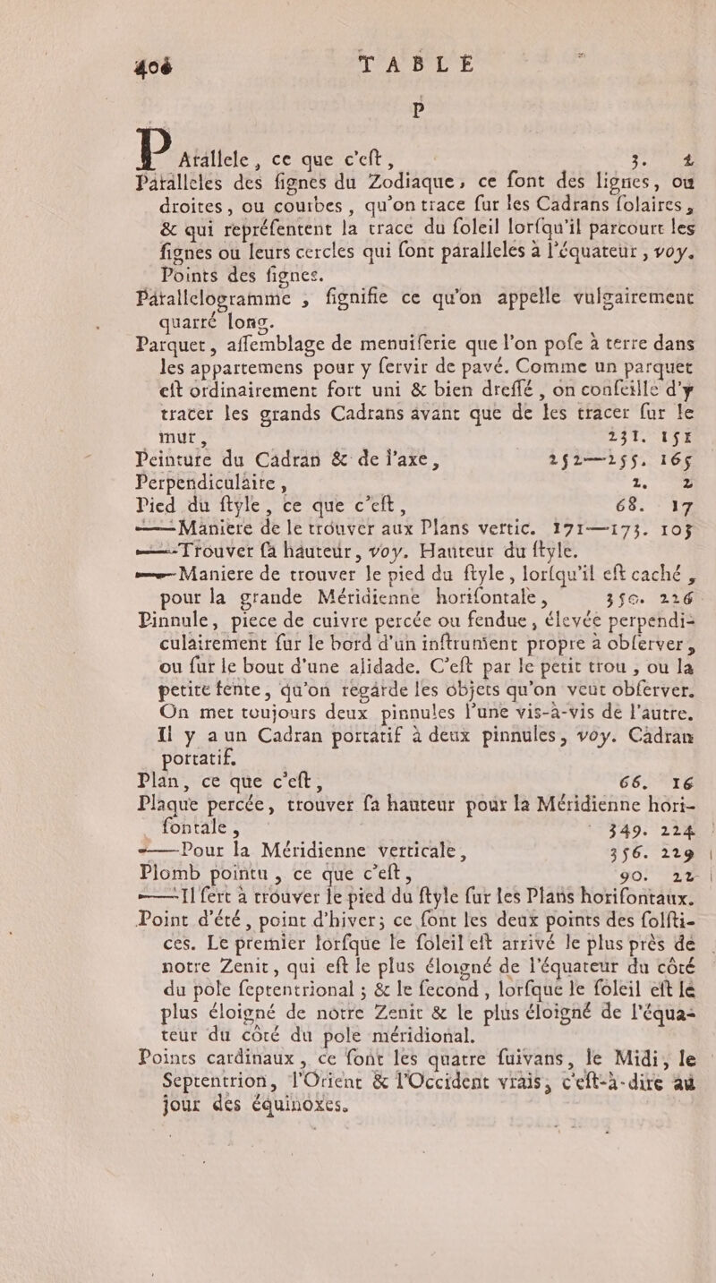re 40 TABLE P P Atallele , ce que c'eft, ÉUUTE : Patallcles des fignes du Zodiaque, ce font des lignes, ou droites, ou courbes, qu'on trace fur îes Cadrans folaires, &amp; qui repréfentent la race du foleil lorfqu’il parcourt les fignes ou leurs cercles qui font päralleles à l'équateur , voy. Points des fignes. Pärallclogramme , fignifie ce qu'on appelle vulgairement quarté lons. Parquet, affemblage de menuiferie que l’on pofe à terre dans les appartemens pour y fervir de pavé. Comme un parquet cft ordinairement fort uni &amp; bien dreffé , on confeille d'y tracer les grands Cadrans avant que de les tracer fur le müt, 231. ISE Peinture du Cadran &amp; de l'axe, 2$2—25$, 165 Perpendiculaire, 2.0 Pied du ftyle, ce que c’eft, 68. 17 — Maniere de le trouver aux Plans vettic. 171—173. 103 ——-Trouver {à hâuteur, voy. Hauteur du ftyle. —— Maniere de trouver le pied du ftyle, lorfqu’il eft caché , pour la grande Méridienne horifontale, 3$G. 216 Pinnule, piece de cuivre percée ou fendue, éleyée perpendi- culairement fur le bord d'un inftrunÿent propre à oblerver, ou fur le bout d'une alidade. C’eft par le petit trou , ou la petite fente, qu'on regärde les objets qu'on veut obferver. On met toujours deux pinnules lune vis-à-vis de l'autre. I y aun Cadran portatif à deux pinnules, voy. Cadran portatif. Plan, ce que c'eft, 66. 16 Plaque percée, trouver fa hauteur pour la Méridienne hori- fontale, 349. 224 —— Pour la Méridienne verticale, 356. 2129 Piomb pointu , ce que c'eit, 90. 22 | —— I] fert à trouver le pied du ftyle fur les Plans horifontaux. Point d'été, point d'hiver; ce font les deux points des folfti- ces. Le premier torfque le foleil eft arrivé le plus près dé notre Zenit, qui eft le plus éloigné de l'équateur du côté du pole feptentrional ; &amp; le fecond , lorfque le foleil eft lé plus éloigné de notre Zenit &amp; le plus éloigné de l'équa< teur du côté du pole méridional. Points cardinaux , ce font les quatre fuivans, le Midi, le Septentrion, l'Orienc &amp; l'Occident vrais, c'eft-à-dire au jour des équinoxes.