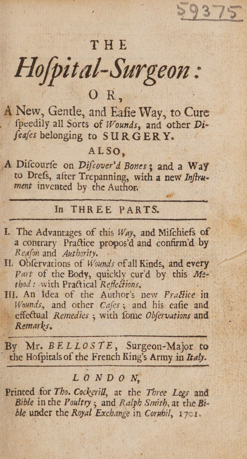 THE Apis 98 R) ane nde A New, Gentle, oat Bafie Way, to Cure  {peedily all Sorts of Wounds, and other Di- yf eafes belonging to SURGERY. ALSO, A Difcourfe on Difcover'd Bones s and a Way ‘ment invented by the Author. In THREE PARTS. a contrary Prattice propos’d and confirm d. by Reafon and Authority. thod : with Prattical Reflections. I. An Idea of the Author's new Praéfice in ce _ Remarks, ” the Hofpitals of the F rench King’s Army di in aot LONDON, Printed for Tho. Cockerill, at the Three Legs and Bible inthe Poultry, and Ralph Smith, ar the Bi- ave under the Royal. Exchange i in Cornhil, 1704.