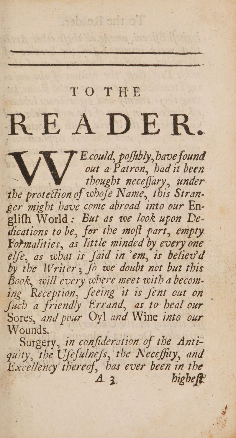 ‘OU ror a READER. the protettion of whofe Name, this Stran- ger might have come abroad into our En- glifh World: Bat as we look upon De- dications to be, for the moft part, empty. FoPmalities, as little minded by every one —ébfe, as what is fatd in’em, is belev'd by the Writer; fo we doubt not but this | Book, will every where meet with a becom- Juch a friendly Errand, as to beal our ‘Sores, and pour Oy\ and Wine into our Wounds. | Ss Surgery, 77 confideration. of the Anti- Excellency thereof, bas ever been in the = rf : WRG cal