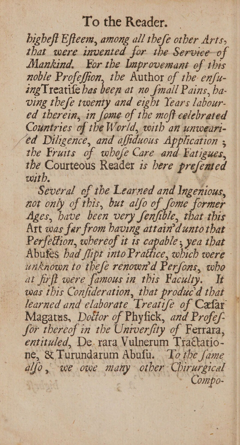bigheft Efteem, among all thefe other Arts, | that were invented for the. Service-of Mankind. Yor the lmprovemant of this noble Profeffion, the Author of the: enfu- ang Treatife has been at no fmall Pains, ba- ving thefe twenty and eight Years labour- ed therein, in fome. of the moft celebrated Countries of the World, with an unweari- $d Diligence, and affiduous Application ; the Fruits of whofe Care and. Fatigues, | ea ge Reader zs bere prefented Wily. ae Se ‘Several of the Learned and Ingenious, not only of this, bur alfo of fome former Ages, have been very fenfible, that this Art was far from having attain’dunto that Perfettion, whereof it is hale ; yea that Abufes bad fiipt into Prattice, which were - unknown to thefe renowd Perfons, who at firft were famous in this Faculty. It was this Confideration, that produc'd that learned and elaborate Treatife of Cafar — Magatus, Doéfor of Phyfick, and Profe/- for thereof in the Unrverfity of Ferrara, entituled, De. xara Vulnerum Tra€tatio- né, &amp; Turundarum Abufu. To the fame allo, we owe many other Chirurgical Re | : —* Compo-