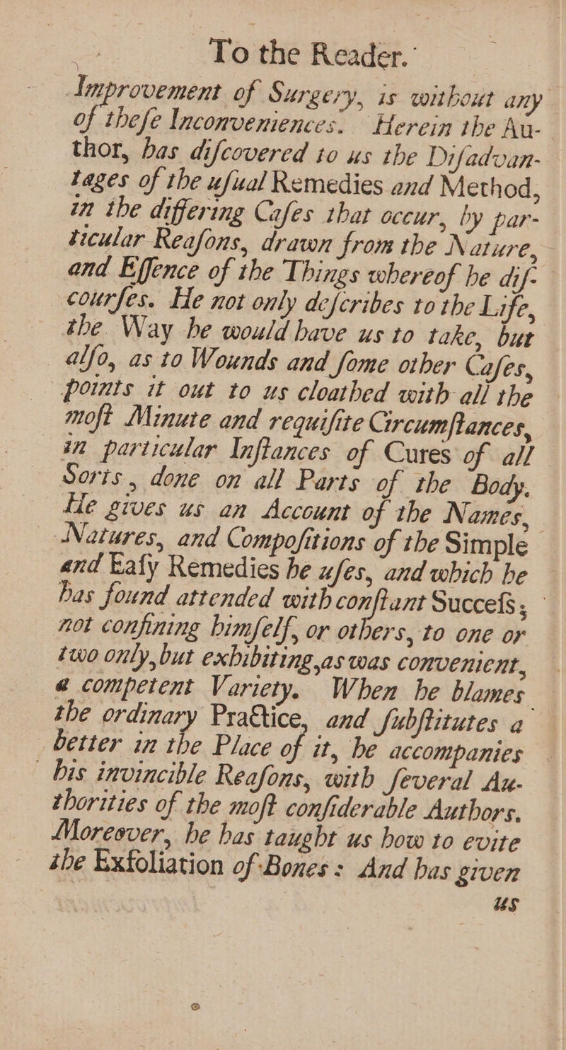 Improvement of Surgery, is without any of these Inconvemiences. Herein the Au- thor, bas difcovered to us the Difadvan- tages of the ufual Remedies and Method, in the differing Cafes that occur, by par- ticular Reafons, drawn from the Nature, and Effence of the Things whereof he dif- courfes. He not only defcribes to the Life, the Way be would have us to take, but alfo, as to Wounds and fome other Cafes, points it out to us cloathed with all the moft Minute and requifite Circum|lances, in particular Inftances of Cures of all Sorts , done on all Parts of the Body. fe gives us an Account of the Names, Natures, and Compofitions of tbe Simple and Lafy Remedies he ufes, and which be has found attended with i ge Succefs; not confining bimfelf, or others, to one or two only,but exbibiting,as was convenient, @ competent Variety. When he blames the ordinary Pra&tice, and Subftitutes a better in the Place of it, be accompanies bis invincible Reafons, with Several Au- thorities of the moft confiderable Authors. Moreover, he bas taught us how to evite the Exfoliation of Bones: And bas given us