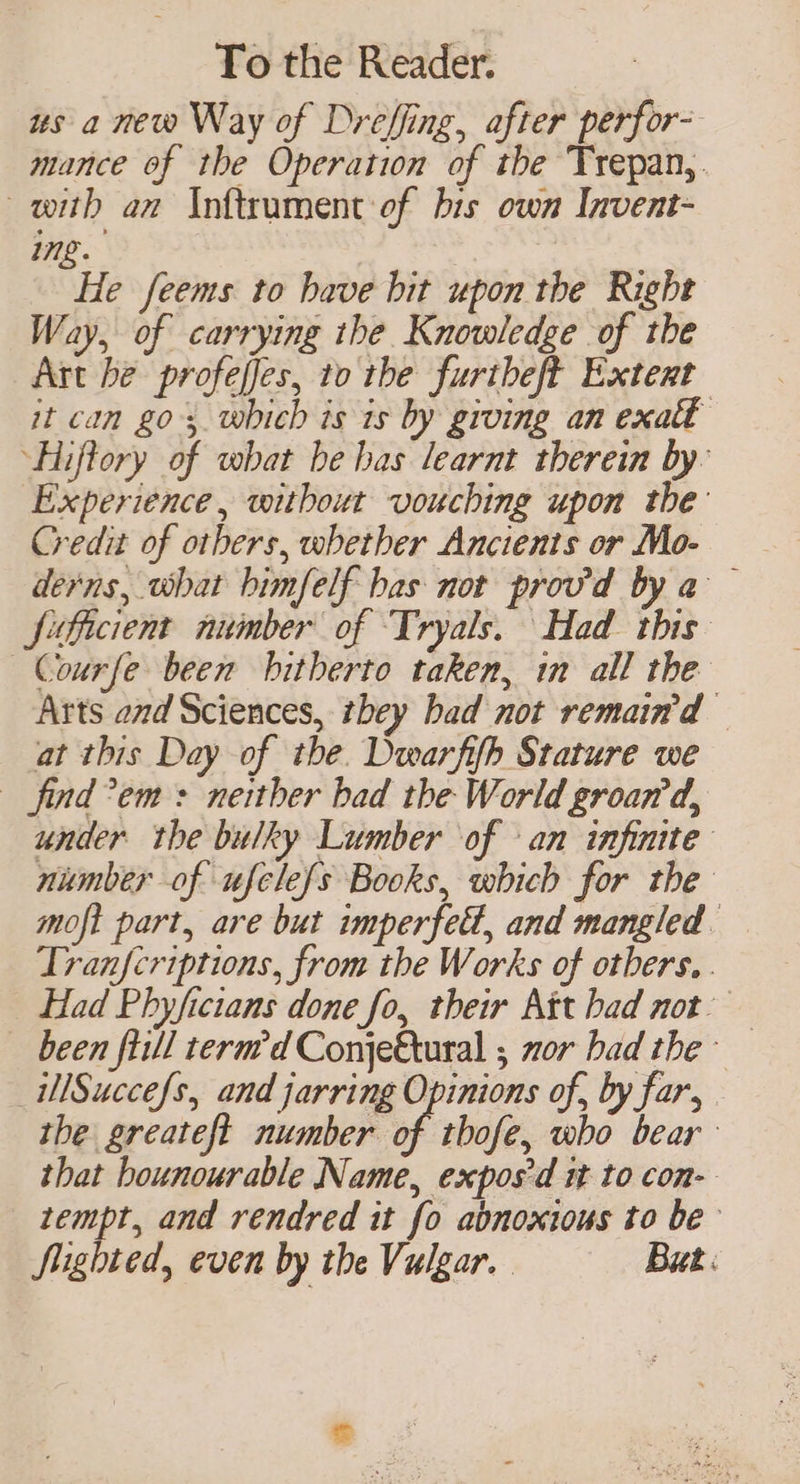 us a new Way of Drefling, after perfor- mance of the Operation of the Trepan,. with an Inftrument of bis own Invent- ing. | He feems to have bit upon the Right Way, of carrying ihe Knowledge of the Art he profeffes, to the furtheft Extert it can go, which is is by groing an exatt Hiffory of what be has learnt therein by: Experience, without vouching upon the: Credit of others, whether Ancients or Mo- derns, what bimfelf bas not provd by a — Sifficient number of Tryals. Had this’ —Courfe been hitherto taken, in all the Arts and Sciences, tbey had not remain'd at this Day of the. Dwarfifh Stature we find?em + neither bad the World groan’d, under the bulky Lumber of an infinite number of ufcle{s Books, which for the moft part, are but imperfect, and mangled. Tranfcriptions, from the Works of otbers. . Had Phyficians done fo, their Att had not’ been fill term’d ConjeQtural ; zor bad the ~ _WMSuccefs, and jarring Opinions of, by far, . the greateft number of tbofe, who bear that bounourable Name, expos'd it to con- tempt, and rendred it fo abnoxtous to be Sighted, even by the Vulgar. But.