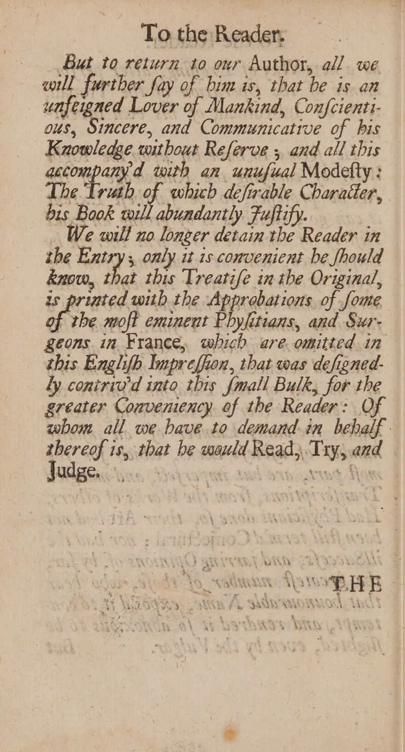 But to return to our Author, all we will further fay of bim is, that be is an _ unfeigned Lover of Mankind, Confcienti- ous, Sincere, and Communicative of his Knowledge without Referve ; and all this Aeon aay with an unufual Modetty : The Truth of which defirable Charatter, bis Book will abundantly Fuftify. . We wilt no longer detain the Reader in the Entry 5, only it is convenient be fhould know, that this Treatife in the Original, is printed with the Approbations of fome ph moft eminent Phyfitians, and Sur- geons in France, which are omitted in this Englifh lupreffion, that was defiened- Ly coniriu’d into this fmall Bulk, for the greater Convemency. of the Reader: Of whom all we bave.to demand in behalf. thereof is, that be wauld Read}. Try,.and ; Judge. _ an VARVARA. AMS SAG wR \ i ae