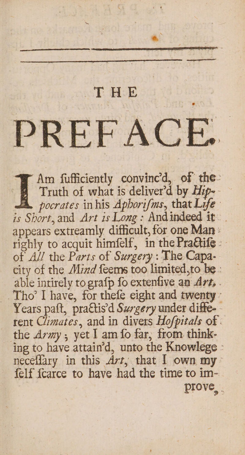 PREFACE. r Am fufficiently convined, of the- | Truth of what is deliver’d by Zip-- — | pocrates inhis Apborifms, that Life is Short, and Art is Long: Andindeed it~. appears extreamly difficult, for one Man: righly to acquit himfelf, in the Pragtife - of A// the Parts of Surgery : The Capa-- city of the Mind feems too limited,to be : able intirely to grafp fo extenfive an A7#, . _. Tho’ Ihave, for thefe eight and twenty’ Years paft, prattis’d Surgery under ditte- - rent Climates, and in divers Hofpitals of . the Army; yet I am fo far, from. think- ing to have attain’d, unto the Knowlege - neceffary in this Azz, that I own my’ felf fcarce to have had the time to im- | prove, .