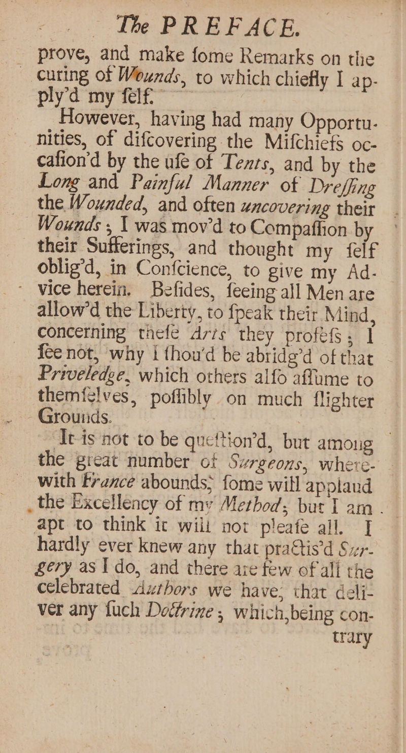 __ prove, and make fome Remarks on the _ curing of Wewnds, to which chiefly I ap- ply’d my felfi” ~~ | However, having had many Opportu- nities, of difcovering the Mifchiefs oc- cafion’d by the ufe of Tents, and by the Long and Painful Manner of Dreffing the Wounded, and often uncovering their Wounds , 1 was mov’d to Compaftion by ° their Sutferings, and thought my feif oblig’d, in Confcience, to give my Ad- ' vice herein. Befides, feeing- all Men are allow’d the Liberty, to fpeak their Mind, concerning thefe drrs they profes; | fee not, why | thou'd be abridg’d of that Priveledge, which others alfo aflame to themiglves, poflibly on much flighter ~ Grounds. ; | | Avis not to be quettion’d, but among the great number of Surgeons, where- - with France abounds; fome will applaud _ the Excellency of my Method; bur I am. apt to think it wilt nor pleafe all. | hardly ever knew any that prattis’d Sur- gery as Ido, and there aie few of all the celebrated Authors we have; that delj- ver any fuch Deftrine 5 which,being con- Hh trary
