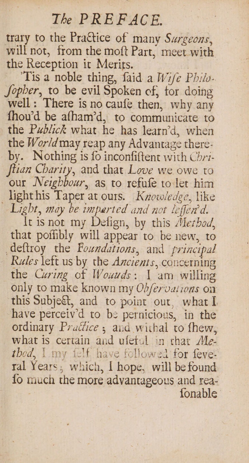 trary to the Practice of many Surgeons, will not, from the moft Part, meet with the Reception it Merits. | ‘Tis a noble thing, faid a Wi/e Philo. Sopher, to be evil Spoken of, tor doing well: There is no caufe then, why any fhou’d be afham’d, to communicate to the Publick what he has learn’d, when the Wor/d may reap any Advantage there- by. Nothing is fo inconfiftent with Chri- ftian Charity, and that. Love we owe to our Neighbour, as to refufe to let him lighthis Taper at ours. Kuow/edee, like Light, may be imparted and not leffed'd. It isnot my Detign, by this Alerbod, that poffibly will appear to be new, to deftroy the Foundations, and principal Rules lett us by the Ancienis,.concerning the Curing of Wouuds: 1 am willing only to make known my Ob/ervaiions on this Subje&amp;, and to point out, what I have perceiv’d to be pernicious, in the ordinary Prudtice ; and withal to fhew, what is certain aid ufetsl in chat Me- thod, | my telf, have followed for feve- tal Years; which, I hope, will be found fo much the more advantageous and rea- fonable