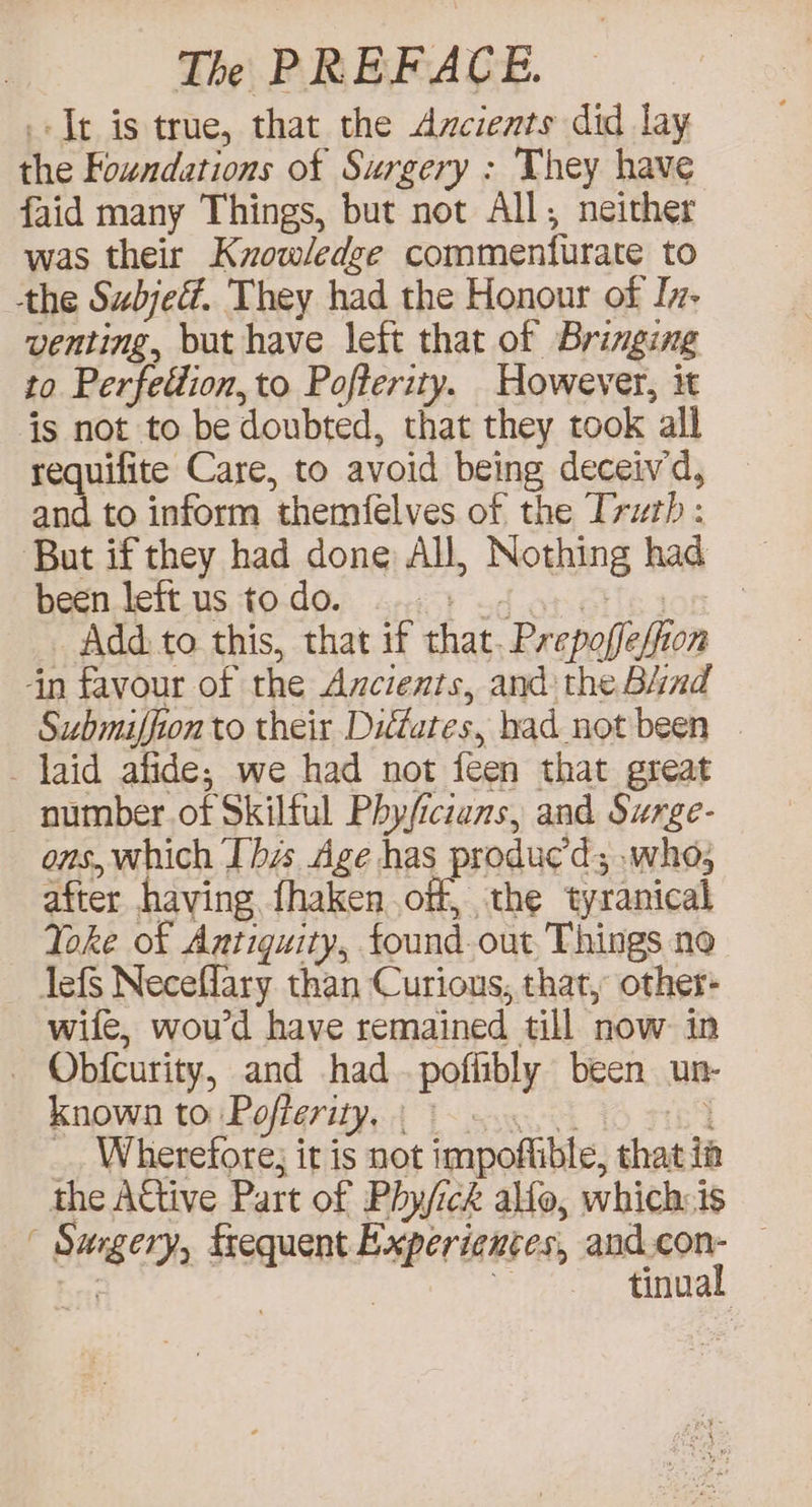 It is true, that the Axcients did lay the Foundations of Surgery : They have faid many Things, but not All; neither was their Kzowledze commenturate to the Subjef. They had the Honour of In- venting, but have left that of Bringing to Perfettion, to Pofterity. However, it is not to be doubted, that they took all requifite Care, to avoid being deceiv'd, and to inform themfelves of the Truth: But if they had done All, Nothing had been left us to do. PV cal even | : Add: to this, that if that. Prepoffe/fion ‘in favour of the Axcients, and: the Bind Submiffion to their Dittates, had not been laid afide,; we had not feen that great number.of Skilful Phyficians, and Surge- ons, which Ibis Age has produc’d; .whos after having fhaken off the tyranical Yoke of Antiquity, found.out Things no lefs Neceflary than Curious, that, other- wife, woud have remained till now in _ Obfcurity, and hadpofiibly been un- known to Pofterity, | ine _ Wherefore; it is not impoftible, that ii the ACtive Part of Phy/ick allo, which:is ’ Sugery, frequent Experiences, and fit . | of tinual