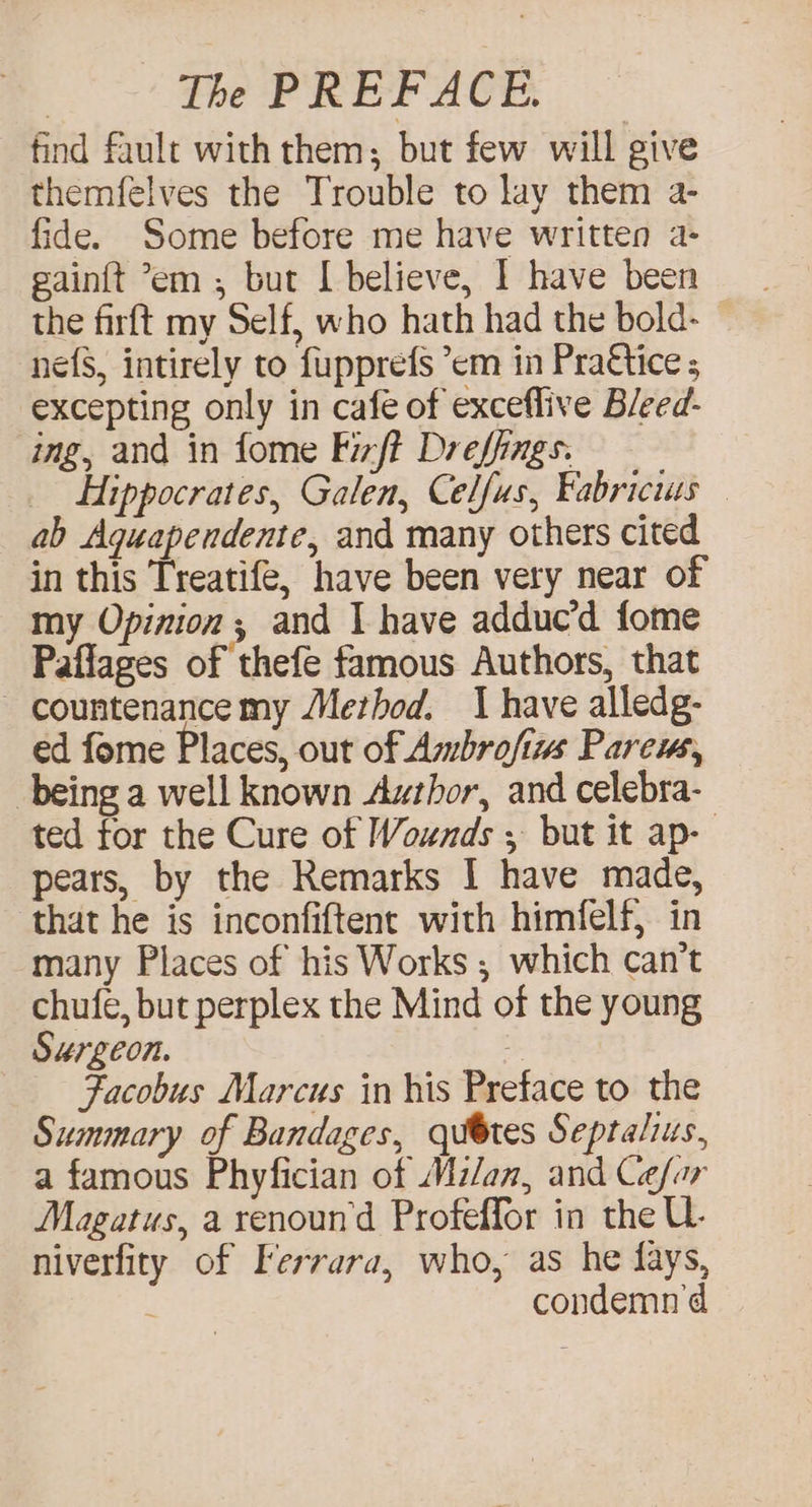 find fault with them; but few will give themfelves the Trouble to lay them a- fide. Some before me have written a- gain{t em ; but I believe, | have been the firft my Self, who hath had the bold- ne{s, intirely to fupprefs ’em in Pra€tice ; excepting only in cafe of exceflive Bleed- ing, and in fome Fizft Dreffings. Hippocrates, Galen, Celfus, Fabricius — ab Aguapendente, and many others cited in this Treatife, have been very near of my Opinion; and I have adduc’d fome Paflages of thefe famous Authors, that - countenance my Merbod. 1 have alledg- ed fome Places, out of Ambrofim Parem, being a well known Author, and celebra- ted for the Cure of Wounds , but it ap- pears, by the Remarks I have made, that he is inconfiftent with himfelf, in many Places of his Works ; which can’t chufe, but perplex the Mind of the young Surgeon. Facobus Marcus in his Preface to the Summary of Bandages, qubtes Septalius, a famous Phyfician of Milan, and Cefor Magatus, a renoun'd Profeffor in the U- niverfity of Terrara, who, as he fays, condemn'd