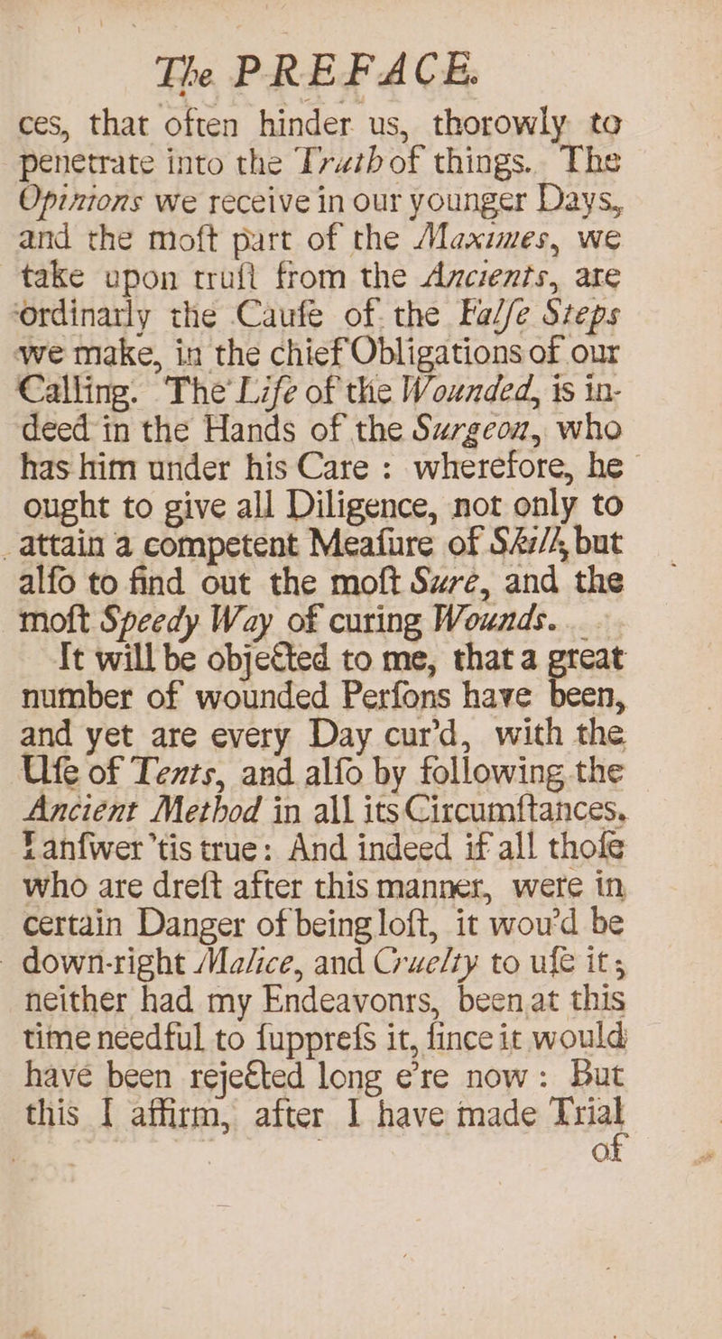 ces, that often hinder us, thorowly to penetrate into the Tywzbof things.. The Opinions we receive in our younger Days, and the moft part of the Maxies, we take upon trufl from the Ancients, are ‘ordinarly the Caufe of. the Fal/e Steps we make, in the chief Obligations of our Calling. The’ Life of the Wounded, is in- deed in the Hands of the Surgeou, who has him under his Care : wherefore, he ought to give all Diligence, not only to _attain a competent Meafure of S4z/4, but alfo to find out the moft Sure, and the moft Speedy Way of curing Wounds... It will be objeCted to me, that a great number of wounded Perfons have been, and yet are every Day cur’d, with the Ufe of Texts, and alfo by following the Anciént Method in all its Circumftances, Lanf{wer’tis true: And indeed if all thole who are dreft after this manner, were in certain Danger of being loft, it woud be | down-right Malice, and Grue/ty to ufe it, neither had my Endeavonrs, been at this time needful to fupprefs it, fince it would have been rejefted long ere now: But this I affirm, after I have made es ; O.