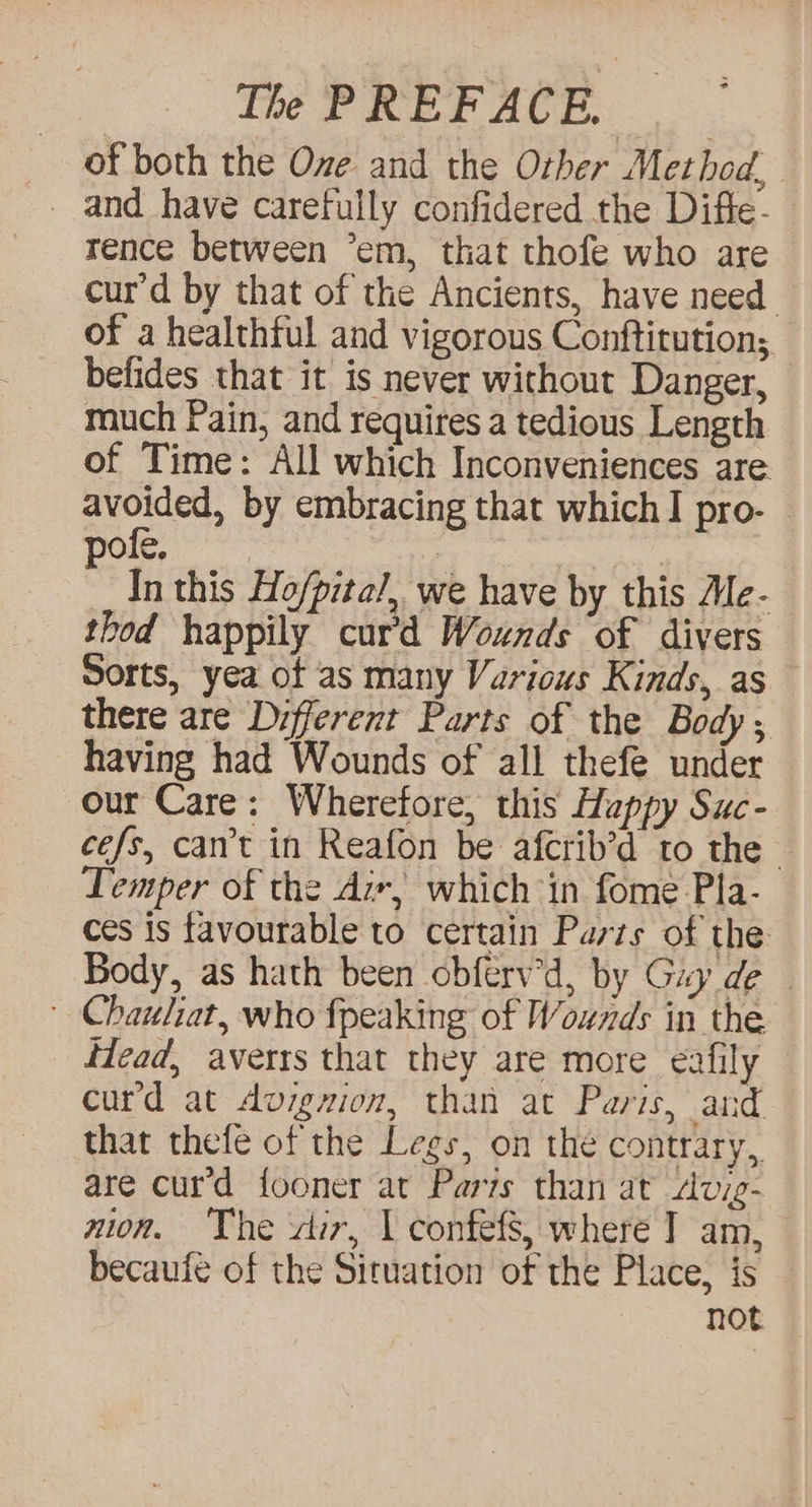of both the Oze. and the Orher Method. _ and have carefully confidered the Diffe- rence between ’em, that thofe who are cur’d by that of the Ancients, have need. of a healthful and vigorous Conftitution; befides that it is never without Danger, much Pain, and requires a tedious Length of Time: All which Inconveniences are vara by embracing that which I pro- © ofe, : 3 In this Ho/pital,. we have by this Me- thod happily curd Wounds of divers Sorts, yea ot as many Various Kinds, as there are Different Parts of the Body ; having had Wounds of all thefe under our Care: Wherefore, this Happy Suc- cefs, cart in Reafon be afcrib’d to the. Temper of the Aix, which in fome Pla- ces is favourable to certain Parts of the Body, as hath been obferv'd, by Guy de — ' Chauhat, who fpeaking of Wounds in the Head, averts that they are more eafily curd at Avigzion, than at Paris, and that thefe of the Legs, on the contrary, are curd fooner at Pars than at Avig- zion. The dir, | confefs, where ] am, becaufe of the Situation of the Place, is not