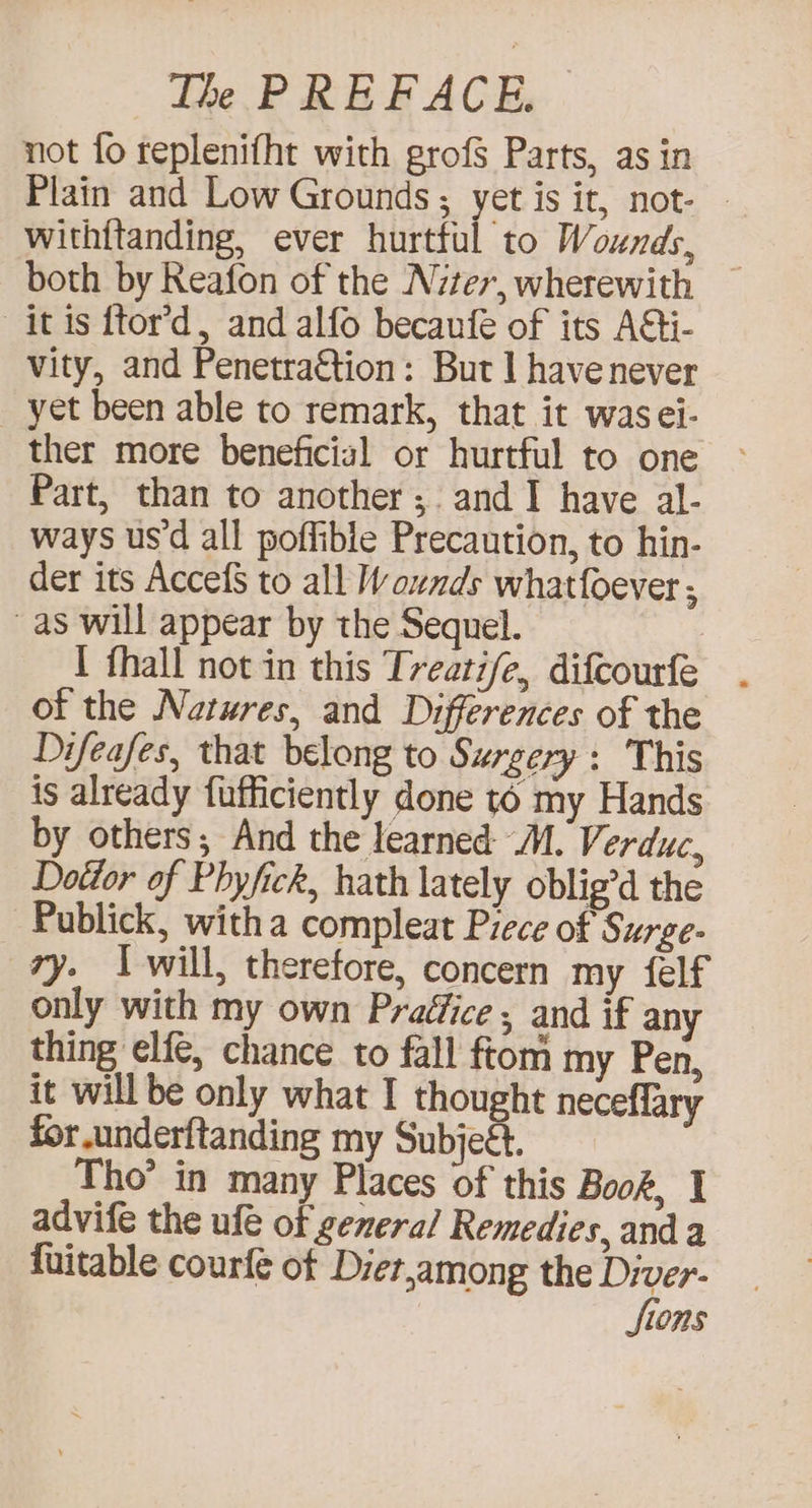 not fo replenifht with grof§ Parts, as in Plain and Low Grounds ; yet is it, not- with{tanding, ever hurttul to Wounds, both by Reafon of the Nzter, wherewith itis ftor’d, and alfo becanfe of its AGi- vity, and Penetra€tion: But | have never _ yet been able to remark, that it wasei- ther more beneficial or hurtful to one Part, than to another ;. and I have al- ways us'd all poffible Precaution, to hin- der its AccefS to all Wounds whatfoever ; as will appear by the Sequel. : I fhall not in this Treatife, difcourfe of the Natures, and Differences of the Difeafes, that belong to Surgery : This is already fufficiently done t6 my Hands by others; And the learned M. Verduc, Dottor of Phyfick, hath lately oblig’d the Publick, witha compleat Piece of Surge- ry. I will, therefore, concern my felf only with my own Praéfice ; and if any thing elfe, chance to fall ftom my Pen, it will be only what I thought neceflary for underftanding my Subjeét. Tho’ in many Places of this Book, I advife the ufé of general Remedies, and a {uitable courfe of Diet,among the Diver- fions