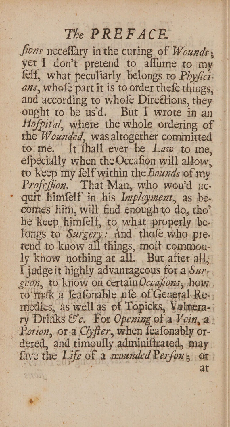 Jfions neceffary in the curing of Wounds, yet I don’t pretend to affume to my felf, what peculiarly belongs to Phy/icz: ans, whofe part it is to order thefe things, and according to whofe Direétions, they — onght to be usd. But I wrote in an Hofpital, where the whole ordering of © the Wounded, was altogether committed to.me. I[t fhall ever be Lew to me, efpecially when the Occafion will allow, to keep my felf within the Bouzds of my Profeffion. That Man, who wou'd ac- > quit himfelf in his Imployment, as be- he Keep himfelf, to what properly. be- longs to Surgery: And. thofe who. pre- tend to know all things, moft common. - ly know nothing at all. But after all I judgeit highly advantageous tor a Swr- geon, to Know on certain Occafons,, how. . to mak a feafonable ufe of General Re- meédies, as well as of Topicks, Vulmera-; _ ry Drinks &c. For Opening of a Vein, a - _ .Potion,..or.a Ciyfter, when deafonably or- - dered, and timoufly adminiftrated, may . fave the Life of a coounded Perfon's ox: Soi ot ane o