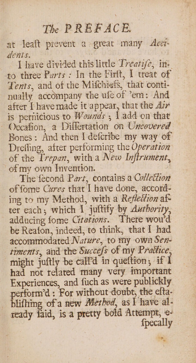 at leaft prevent a great many <deci- dents. ‘ I have divided this little Treati/e, in: — to three Parts : In the Firft, I treat of - Tents, and of the Mifchiefs, that conti- nually accompany the ufé of em: And after [ have made it appear, that the Avr is pernicious to Wounds , 1 add on that - Occafion, a Diflertation on Uncovered Bones: And then I defcribe my way of - Drefling, after performing the Operation of the Ivepan, with a New Infirument, of my own Invention. | The fecond Part, contains a Colleton of fome Cures that I have done, accord- ing to my Method, with a Refleéfion af- ter each; which 1 juftify by Aushority, adducing fome Citations. There woud be Reafon, indeed, to think, that I had accommodated Nature, to my own Sen- timents, and the Succefs of my Pradiice, might juftly be call’d in queftion, if I had not related many very important Experiences, and fuch as were publickly perform’d : For without doubt, the efta- _ blifhing ofa new Aferbod, as I have al- ready faid, is a pretty bold Attempt, ¢- | fpecally .