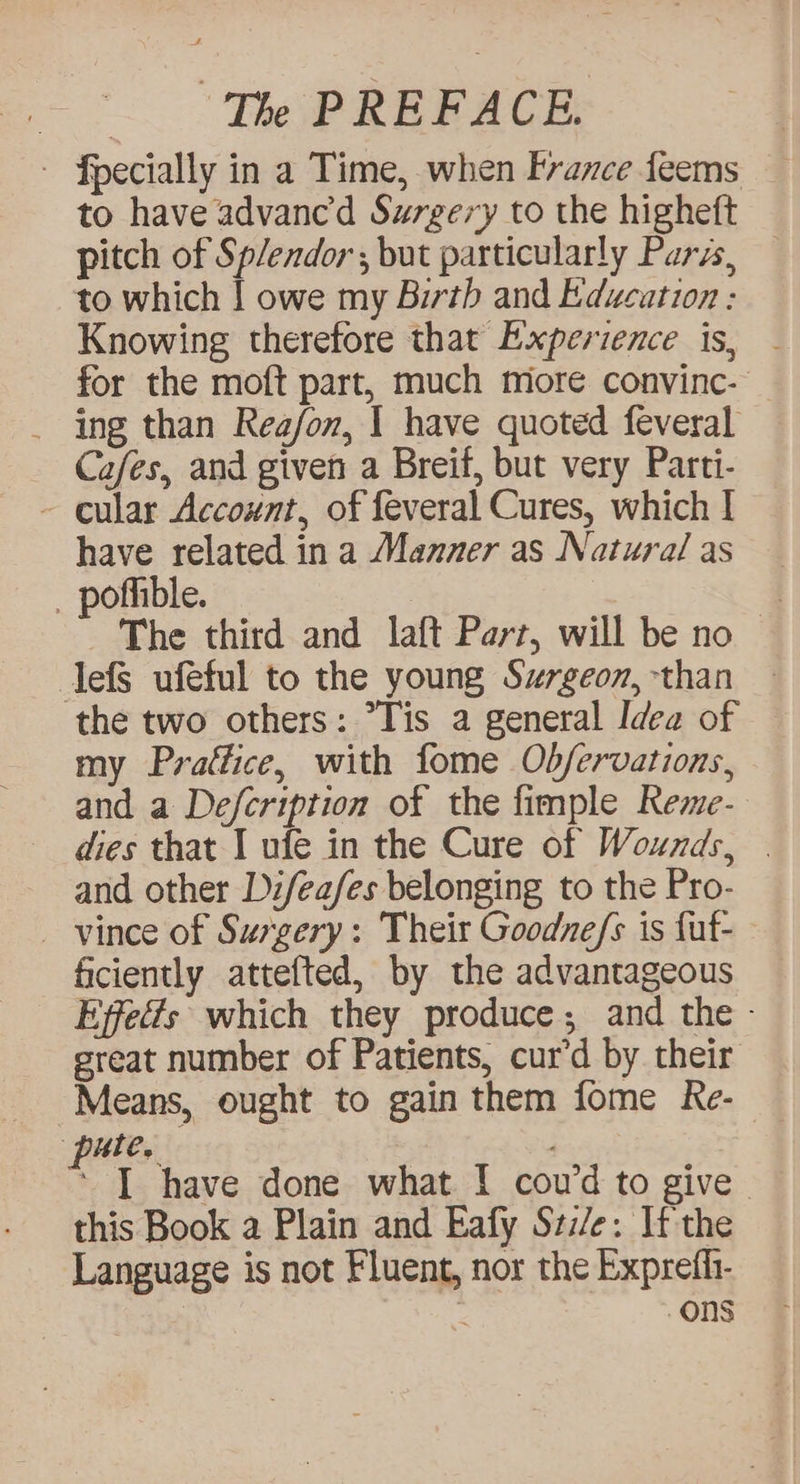 ~ Fpecially in a Time, when France feems to have advance’d Surgery to the higheft pitch of Splendor; but particularly Parss, to which | owe my Birth and Education : Knowing therefore that Experience is, - for the moft part, much more convinc- _ ing than Rea/on, 1 have quoted feveral Cafes, and given a Breif, but very Parti- ~ cular Account, of feveral Cures, which | have related in a Manner as Natural as _ pofhible. — The third and laft Parr, will be no lefS ufeful to the young Szrgeon, than the two others: “Tis a general Idea of my Prafice, with fome Ob/ervations, and a Defcription of the fimple Reme- dies that I ufe in the Cure of Wounds, . and other Li/ea/es belonging to the Pro- vince of Surgery: Their Goodne/s is fut- ficiently attefted, by the advantageous Effects which they produce; and the - great number of Patients, cur’d by their Means, ought to gain them fome Re- pute. ‘ I have done what I cou’d to give. this Book a Plain and Eafy Szz/e: If the Language is not Fluent, nor the Expreffi- | : ons