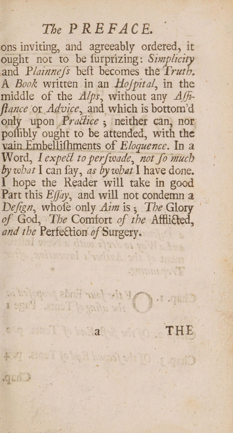 ons inviting, and agreeably ordered, it ought not to be furprizing: Szmplicity and Plainnefs bett becomes the Irth, A Book written in an Ho/pita/, in the middle of the A/ps, without any A/- flance or Advice, and which is bottom’d only upon .Praédice ; neither can; nor. poflibly ought to be attended, with the vain.Embellifhments of Eloquence. In a Word, Lexpett to perfwade, not fo much \ hope the Reader will take in good Part this Ejay, and will not condemna | Defign, whole only Aim is; The Glory — of God, The Comfort of the Affli&ted, and the PerfeCtion of Surgery. Yat THE |