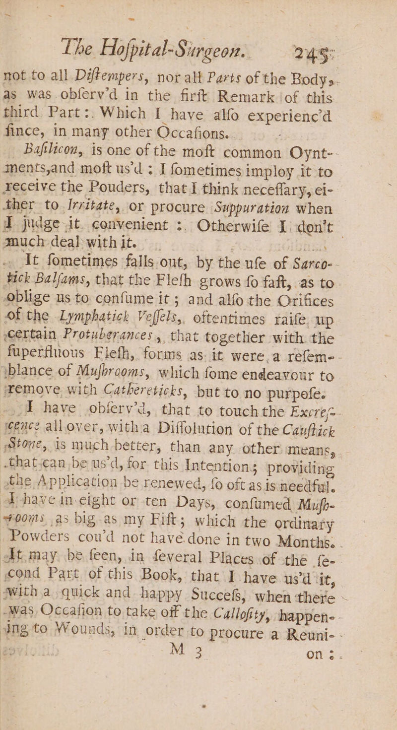 = The Hojpital-Sirgeon. a5: not to all Diftempers, nor alt Parts of the Body. as was obferv’d in the firft Remark of this third Part:. Which I have alfo experienc’d fince, in many other Occafions.. _ Bafilicon, is one of the moft common Oynt- ments,and mott us’d ; I fometimes imploy it to receive the Pouders, that I think neceflary, el- ther to Irritate, or procure Suppuration when d judge it. convenient :. Otherwife I) don’t Mauch deal withit. . frasit It fometimes falls ont, by the ufe of Sarco- tick Baljams, that the Flefh grows fo faft, as to oblige us to confume it; and alfo the Orifices of the Lymphatick Veffels,, oftentimes raife up certain Protuberances, that together with the fuperfluous Flefh, forms as. it were.a refem-. yblance of Mujbrooms, which fome endeavour to Temove with Cathereticks, but to no purpefe. .,.4 have obferv’d, that to touchthe Excre~- cence allover, witha Diffolution of the Cauftick Stone, is much better, than any other means, .that.can be us’d, for. this Intentions providing the Application be renewed, f oft as issneedful. a have in-eight or ten Days, confumed, Mufh- ooms as big.as my Fift; which the ordinary Powders cou’d not havée.done in two Months. At may be feen, in feveral Places.of the {e- cond Part. of this Book, that I have us’d ‘it, swith a quick and happy Succefs, when ‘there ~ Was Occafion to take off the Cuallofity, happen-: ing to Wounds, in order to procure a Reuni- - apvic 3 Ons.
