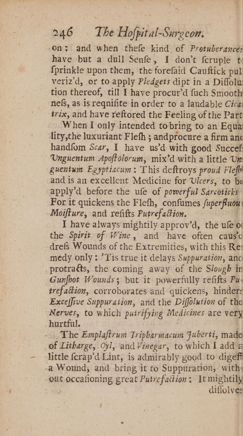 AY 246 © The Hofpital-Sureeon: on; and when thefe kind. of Protuberance: have but a dull Senfe, I don’t {cruple ti {prinkle upon them, the forefaid Cauftick pul veriz'd, or to. apply Pledgets dipt in a Diffolu tion thereof, till I have procur’d fuch Smooth nefs, as-is reqnifite in order to a laudable Cica trix, and have reftored the Feeling of the Part When I only intended to bring to an Equa: lity,the luxuriant Flefh ; andprocure a firm ane handfom Scar, I have usd with good Succef —Unguentum Apoftolorum, mix’d with a little Um guentum Egyptiacum: This deftroys proud Flefh and is an excellent Medicine for Ulcers, to bo apply’d before the ufe of powerful Sarcoticks For it quickens the Flefh, confumes fuperfluon Moifture, and refifts Puprefadlion, I have always mightily approv’d, the ule oi the Spirit of Wine, and have often caus’c drefs Wounds of the Extremities, with this Re: medy only : ’Yis true it delays Suppuration, anc _protraés, the coming away of the Slough in Gunfbot Wounds ; but it powerfully refifts Pu: trefadion, corroborates and quickens, hinders Exce(five Suppuration, and the Diffolution of the Nerves, to which putrifying Miedicides are very hurtful. The Emplaftrum Tripbarmacum Fuberti, made of Litharge, Oyl, ‘and Vinegar, to which I add é little fcrap’d Lint, is admirably good to digefi a. Wound, and bring it to Suppuration, with, out apna great Putrefattion. It mightily | diffolves
