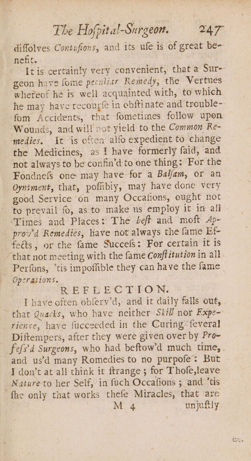 - diffolves Contufions, and its ufe is of great be nefit. Oe ee It is certainty very convenient, that a Sur-- geon have fome peculiar Remedy; the Vertues whereof he is well acquainted with, to which he may have recourfe in obftinate and trouble- fom Accidents, that fometimes follow upon Wounds, and will not yield to the Common Re- medies. It is often alfo expedient to change the Medicines, as 1 have formerly faid, and not always.to be confin’d to one thing: For the FondnefS one may have for a Bal/fam, or an Oyntment, that, pofibiy, may have done very good Service on many Occations, ought not to prevail fo, as to make us employ it in all Times and Places: The beff and moft Ap- prov’d Remedies, have not always the fame Ef- feéts, or the fame SuccefS: For certain it is that not meeting with the fame Conftitution in all. Perfons, *tis impoffible they can have the fame | Operations. ; PEEL ECT TION. I have often obfery’d, and it daily falls out, . that Quacks, who have neither Skill nor Expe- rience, have fucceeded in the Curing feveral _ Diftempers, after they were given over by Pro- fefs'd Surgeons, who had beftow’d much time, . and us’d many Romedies to no purpofe: But I don’t at all think it ftrange ; for Thole,leave _ Natureto her Self, in fuch Occafions ; and ’tis fhe only taat works thefe Miracles, that are — | M 4 unjufily