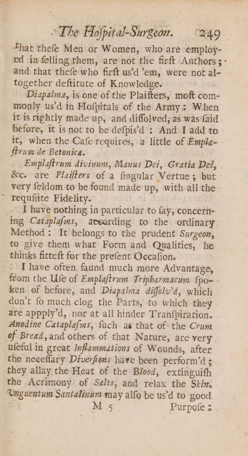 / that thefe Men or Women, who are employ-. ed in felling them, are not the firft Authors: and that thefe who firft us’d em, were not al- -- _ Diapalma, is one of the Plaifters, moft com- monly us'd in Hofpitals of the Army: When it is rightly made up, ‘and diffolved; as was {aid before, it is not to be defpisd : And I add to it, when the Cafe requires, a little of Empla- firum de Betonica. - Emplaftrum diviaum, Manus Dei, Gratia Dei, &amp;e. are Plaifters of a fingular Vertue; but very feldom to be found made up, with all the requfiite Fidelity. | 3 I have nothing in particular to fay, concern= Method : It belongs to the prudent Surgeon, to give them what Form and. Qualities, he thinks fitteft for the prefent Oecafion. - Thave often faund much more Advantage, from the Ufe of Emplaftrum Tripharmacum {poe - ken of before, and Diapalma diffolu’d, which don’t fo much clog the Parts, to which they are appply'd, nor at all hinder Tranfpiration. . Anodine Cataplafms, fach ae that of the Crum of Bread, and others of that Nature, are very ufeful in great Inflammations of Wounds, after the neceflary Diverfions have been perform’d 3. . they allay the Heat of the Blood, extinguith the Acrimony’ of Salts, and relax the Skim, Unguentum Santalinum may alfo be us’d to good. Pe M 5 is Purpole ¢ .