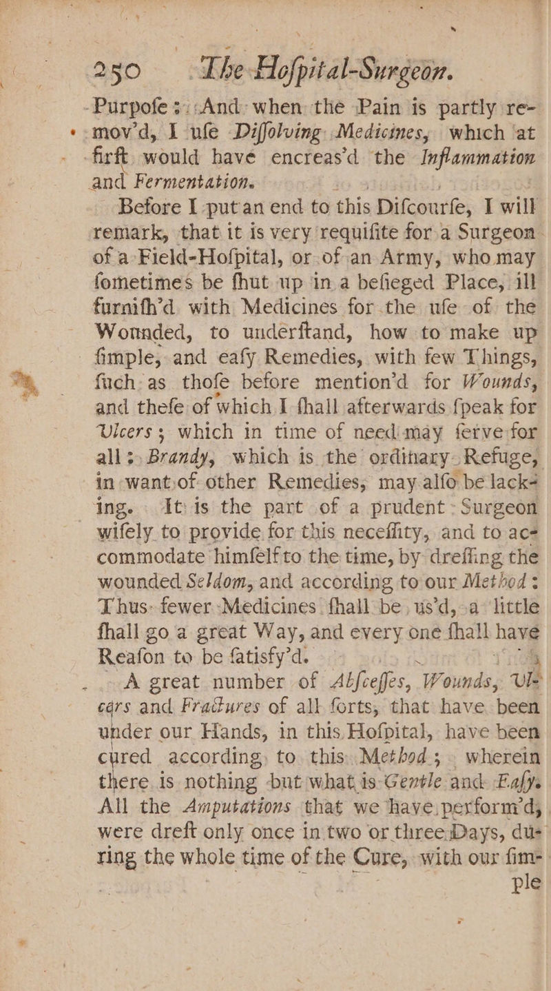 = -Purpofe ::;And:&gt; when) the Pain is partly re- movd, I ule Diffolving Medicines, which ‘at firft. would have encreas’d the laf enone and Fermentation. Betore I ‘put an end to this Difcourfe, I will remark, that it is very requifite for.a Surgeon of a-Field-Hofpital, or.of.an Army, who may fometimes be fhut up in a befieged Place, ill furnifh’d. with Medicines for.the ufe of the Wonnded, to underftand, how to make up - fimple; and eafy Remedies, with few Things, fuch: as thofe before mention’d for Wounds, and thefe of which I fhall afterwards {peak for Ulcers; which in time of needimay ferve-for all; Brandy, which is the ordinary- Refuge, in want.of other Remedies; may alfo be lack ing. Itis the part of a prudent: Surgeon wifely to provide. for this necefiity, and to ace commodate himfelf to the time, by dreffing the wounded Seldom, and according to our Method : T hus» fewer ‘Medicines. fhall be, us’d, &gt;a ‘little fhall goa great Way, and every one fhall have Reafon to be fatisfy’d. 4 - A great number of Abfceffes,. Wounds, Ul cars and Fradures of all forts, that have ‘beets under ¢ our Hands, in this, Hofpital, have been cured according, to this. Method; wherein there is nothing but what is. Génvleande E afys All the Amputations that we have.perfornyd, were dreft only once in two or three Days, dus ting the whole time of the Cure, with our fim- ple