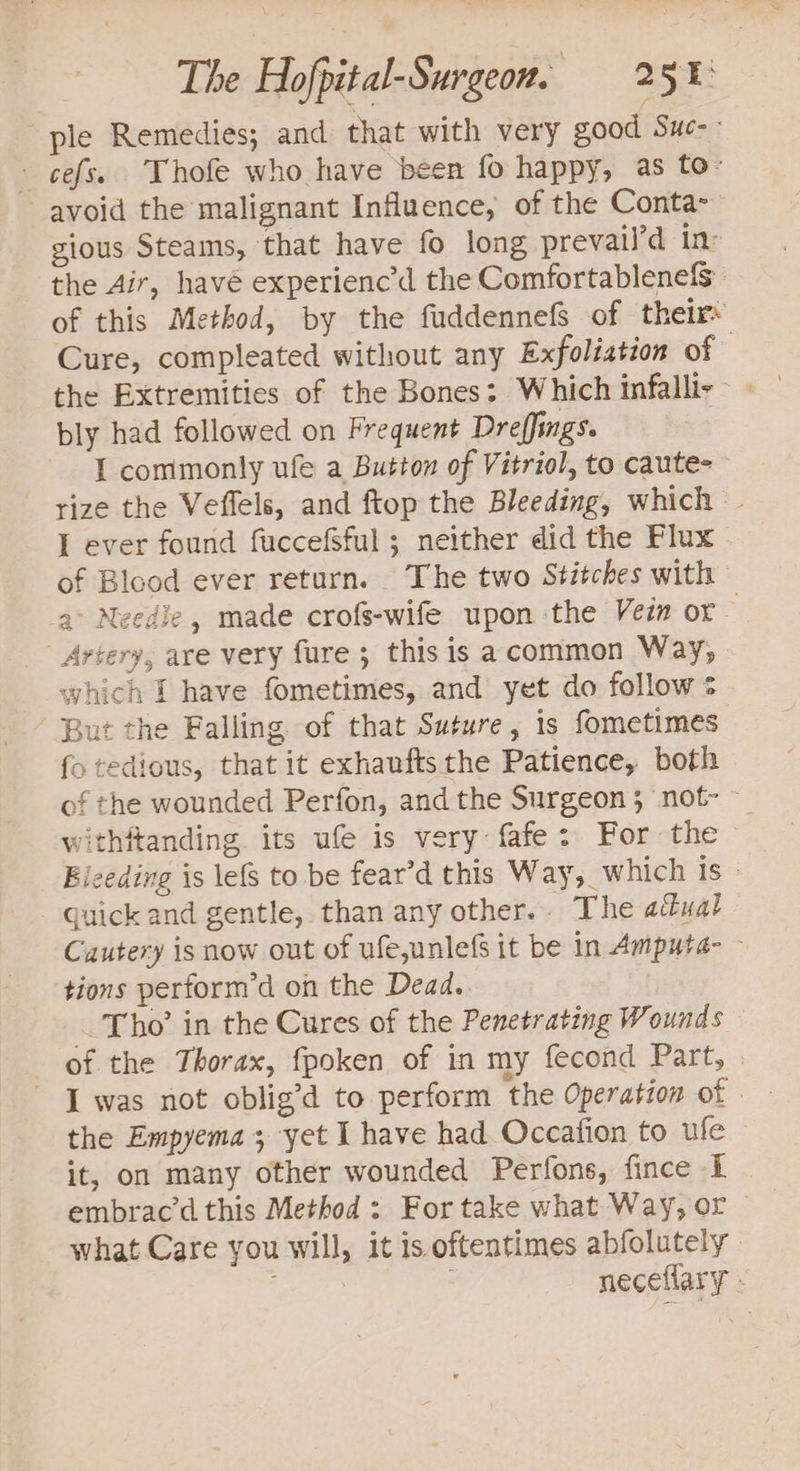 “ple Remedies; and that with very good Suc-- - cefs. Thofe who have been fo happy, as to- avoid the malignant Influence, of the Conta- gious Steams, that have fo long prevail’d in: the Air, havé experienc’d the Comfortablenefs of this Method, by the fuddennefS of their» Cure, compleated without any Exfoliation of the Extremities of the Bones: Which infalli- bly had followed on Frequent Dreffings. I commonly ufe a Button of Vitriol, to caute&gt; rize the Veflels, and ftop the Bleeding, which - I ever found fuccefSful ; neither did the Flux of Blood ever return. The two Stitches with a&gt; Needle, made crofs-wife upon the Vein or Artery, are very fure 5 this is acommon Way, which I have fometimes, and yet do follow ¢ But the Falling of that Suture, is fometimes fo tedious, that it exhauftsthe Patience, both of the wounded Perfon, and the Surgeon 5 not- withftanding. its ufe is very: fafe: For the Bieeding is lefs to be fear’d this Way, which Is» Guick and gentle, than any other... The actual Cuutery is now out of ufe,unlefs it be in Amputa- ~ tions perform’d on the Dead. Tho’ in the Cures of the Penetrating Wounds of the Thorax, fpoken of in my fecond Part, » ~ [was not oblig’d to perform the Operation of the Empyema; yet I have had Occafion to ufe it, on many other wounded Perfons, fince I embrac’d this Method; For take what Way, or what Care you will, it is oftentimes abfolutely neceflary -