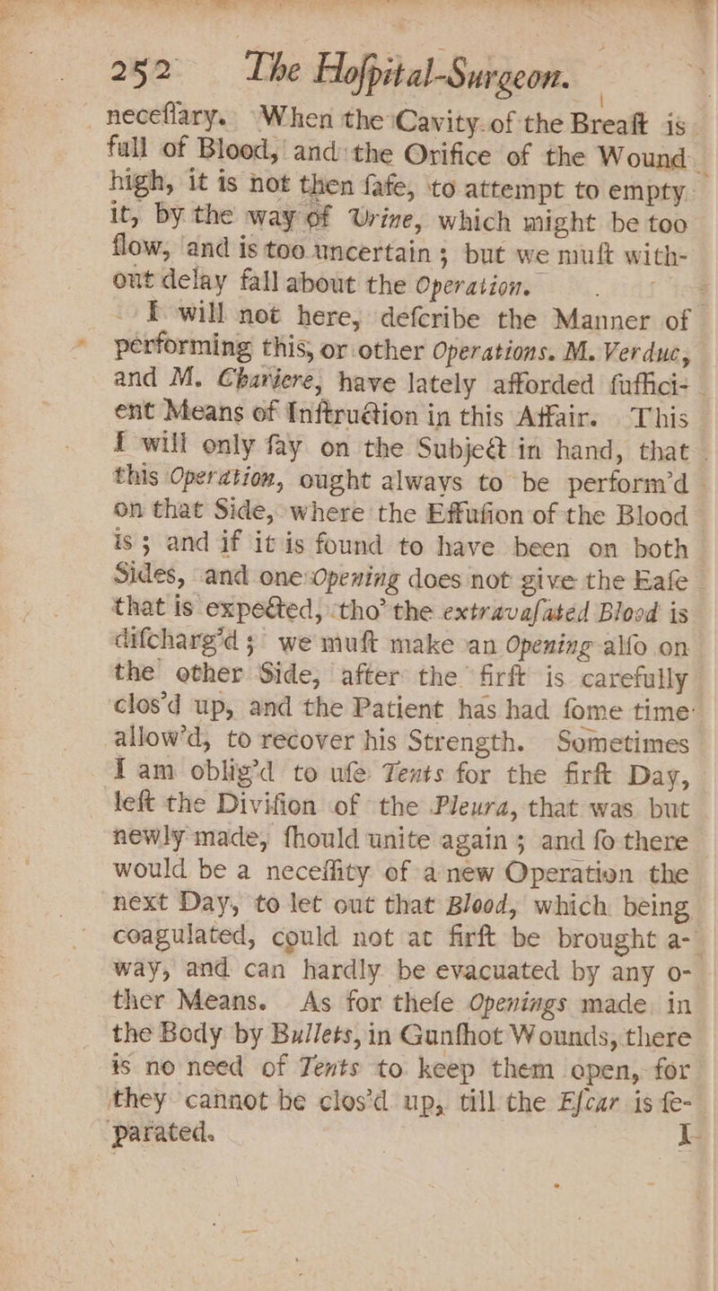 eee ae tee ee RT 252: De Hofpital-Surgeon. neceflary. When the ‘Cavity. of the Breaft is fall of Blood, and the Orifice of the Wound | high, it is hot then fafe, to attempt to empty. it, by the way of Urine, which might be too flow, ‘and is too uncertain ; but we mut with- out delay fall about the Operation. rio I will not here, defcribe the Manner of performing this, or other Operations. M. Verduc, and M. Charéere, have lately afforded fuffici- - ent Means of Inftru@ion in this Affair. This f will only fay on the Subjeét in hand, that ~ this Operation, ought always to be perform’d on that Side, where the Effifion of the Blood is; and if it is found to have been on both Sides, and one Opening does not give the Eafe that Is expedted, ‘tho’ the extravafated Blood is difcharg’d 5 we muft make an Opening alfo on the other Side, after the firft is carefully clos'd up, and the Patient has had fome time: allow’d, to recover his Strength. Sometimes Tam oblig’d to ufe Tents for the firft Day, _ left the Divifion of the Pleura, that was but newly made, fhould unite again ; and fo there would be a neceffity of anew Operation the next Day, to let out that Blood, which being coagulated, could not at firft be brought a- way, and can hardly be evacuated by any o- ther Means. As for thele Openings made. in the Body by Bullets,in Gunfhot Wounds, there is no need of Tents to keep them apen, for they cannot be clos’d up, till the Efcar is fe- ‘Pparated. I