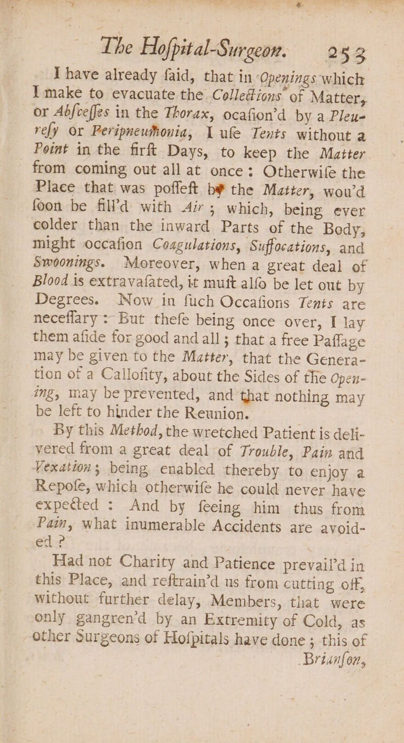 < pep a Ce ae re ee Lhe Hofpital-Surgeon. 2 52 I have already faid, that in ‘Openings which Imake to evacuate the Colleétions’ of Matter, or Abfceffes in the Thorax, ocafion’d by a Pleu- rely or Peripneumonia, 1 ufe Tents without a Point in the firft Days, to keep the Matter from coming out all at once: Otherwile the Place that was poffeft by the Matter, wou’d foon be fill’d with Air; which, being ever colder than the inward Parts of the Body, might occafion Coagulations, Suffocations, and Swoonings. Moreover, when a great deal of Blood is extravafated, it muit alfO be let out by Degrees. Now in fuch Occafions Tents are neceflary : But thefe being once over, I lay them afide for good and all; that a free Paflage may be given to the Matter, that the Genera- tion of a Callofity, about the Sides of the open- ing, may be prevented, and that nothing may be left to hinder the Reunion. ; By this Method, the wretched Patient is deli- vered from a great deal of Trouble, Pain and Vexations being enabled thereby to enjoy a Repofe, which otherwife he could never have expected : And by feeing him thus from _ Pain, what inumerable Accidents are avoid- ed? . | Had not Charity and Patience prevail’d in this Place, and reftrain’d us from cutting off, Without further delay, Members, that were only gangren’d by an Extremity of Cold, as other Surgeons of Hofpitals have done; this of ) Brianfon,