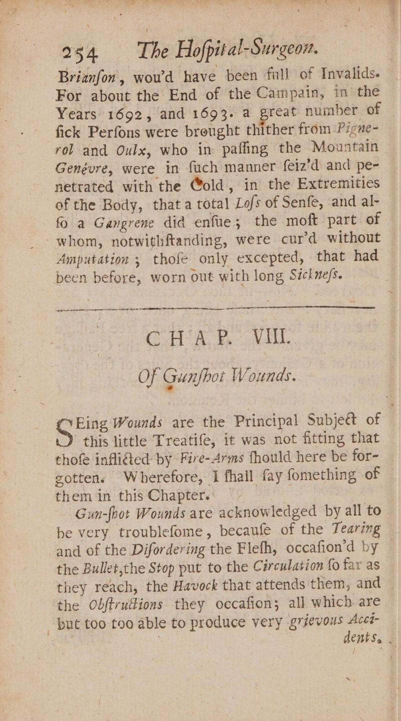 We Pte n ra ey I Ree Ne A on ae SP ee 254 The Hofpital-Surgeon. Briznfon, woud have been full of Invalids. For about the End of the Campain, in the Years 1692, and 1693. a great number of fick Perfons were brought thither from Pigne- rol and Oulx, who in paffing the Mountain Genévre, were in fuch manner feiz’d and pe- netrated with the @old, in the Extremities of the Body, that a total Lofs of Senfe, and al- fo a Gangrene did enfue; the moft part of whom, notwithftanding, were cur’d without Amputation ; thofe only excepted, that had been before, worn out with long Séckne/s. CHAP. VII OF Gunfhoi Wounds. OFins Wounds are the Principal Subjeét of this little Treatife, it was not fitting that thofe infli@ted: by “Fire- Arms fhould here be for- gotten. Wherefore, 1 fhall fay fomething of them in this Chapters Gun-fbot Wounds are acknowledged by all to be very troublefome, becaufe of the Tearing and of the Difordering the Flefh, occafion’d by — the Bullet,the Stop put to the Circulation {0 far as they reach, the Havock that attends them, and — the Obftruftions they occafion; all which are. _ but too too able to produce very grievous Accé- , dents. . re NN \