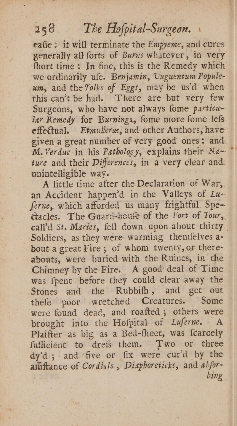 eafie | it will terminate the Empyeme, and cures. fhort time: In fine, this is the Remedy which we ordinarily ufe. Benjamin, Unguentum Popule- um, and the Yolks of Eggs, may be us’d when this can’t be had. There are but very few effe&amp;tual. Etmullerus, and other Authors, have ture and their Differences, in a very clear and: unintelligible way. &gt; = an Accident happen’d in the Valleys of Lu- 7 - Soldiers, as they were warming themifelves a- bout-a great Fire; of whom twenty, or there- abouts, were buried with the Ruines, in the Chimney by the Fire. A good’ deal. of Time was fpent before they could clear away the Stones and the Rubbifh, and get out thefe poor wretched Creatures. Some were found dead, and roafted ; others were brought into the Hofpital of Luferne. A Plaifter as big as a Bed-fheet, was fcarcely fuficient to drefs them. Two or. three dy’d; and ‘five or fix were curd by the ailiftance of Cordials, Diapboreticks, and abfor- bing