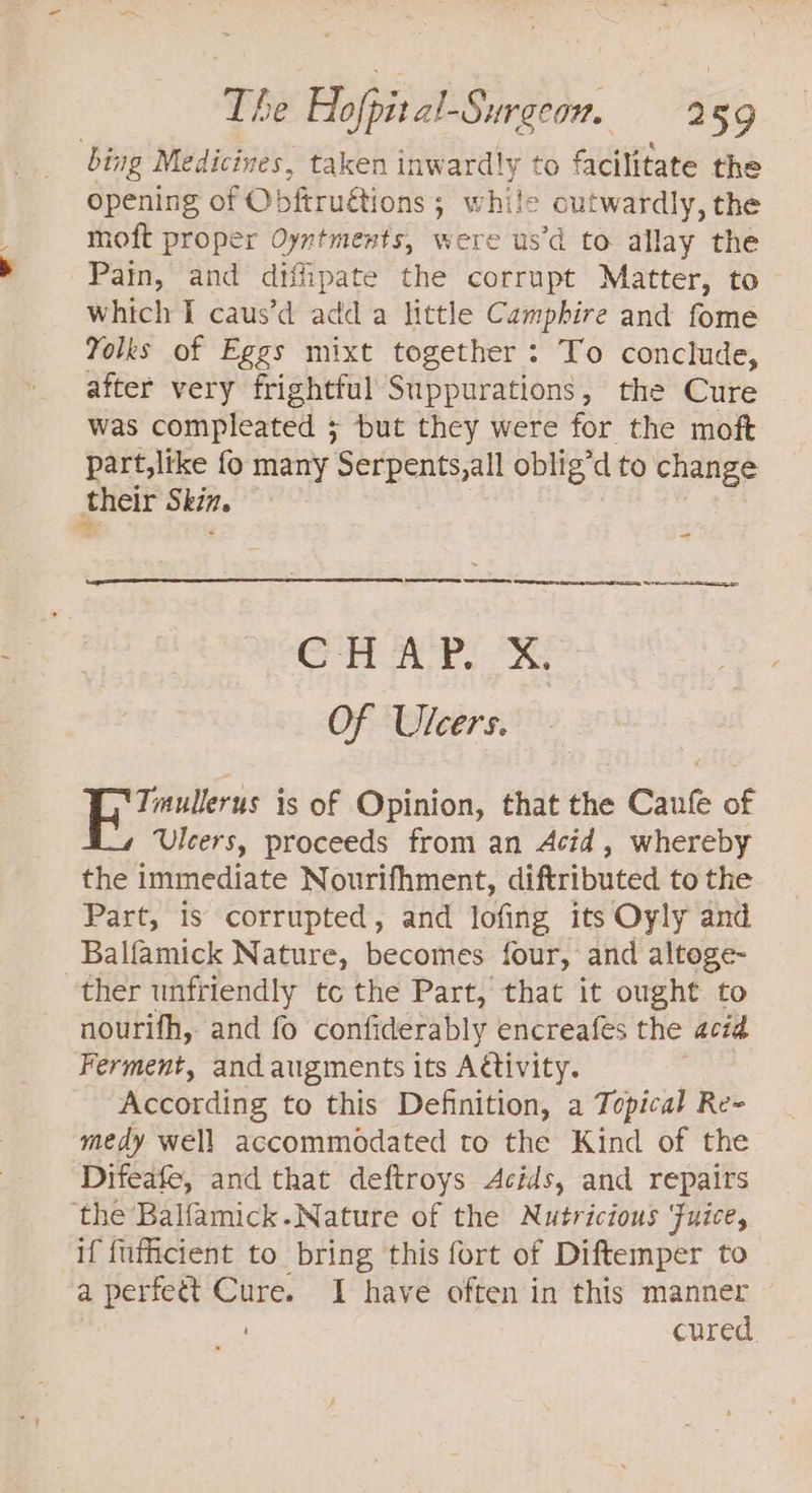 bing Medicines, taken inwardly to facilitate the opening of Obftruétions ; ; while outwardly, the moft proper Oyntments, were us’d to allay the Pain, and diffipate the corrupt Matter, to which I caus’d adda little Camphire and fome Yolks of Eggs mixt together : To conclude, after very frightful Suppurations, the Cure was compleated + but they were for the moft part,like fo many Serpents,all oblig’d to change their Skin. ~~. - CHAP. X. Of Ulcers. | ieeteg is of Opinion, that the Caufe of Ulcers, proceeds from an Acid, whereby the immediate Nourifhment, diftributed to the Part, 1s corrupted, and lofing its Oyly and Balfamick Nature, becomes four, and altoge- ther unfriendly tc the Part, that it ought to nourifh, and fo confiderably encreafes the acid Ferment, and augments its Aétivity. According to this Definition, a Topical Re= medy well accommodated to the Kind of the Difeafe, and that deftroys Acids, and repairs the Balfamick.Nature of the Nutricious Fuice, if {ufcient to bring this fort of Diftemper to a perfett Cure. I have often in this manner cured.