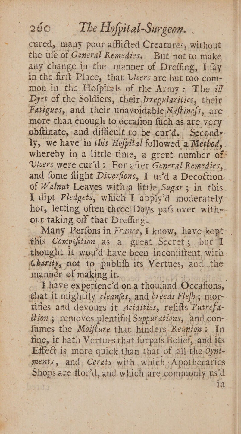 cured, many poor-afflicted Creatures, without the ule of General Remedies. But not to make any change in the manner of Dreffing, Lfay in the rit Place, that Ulcers are but too com- mon in the Hofpitals of the Army: Tbe il - Dyet of the Soldiers, their, Irregularitics, their Fatigues, and their unavoidable Naftine/s, are more than enough to occafion fach as. are very obftinate, and difficult to. be cur’d. Seconds ly, we have in this Hopital followed a Method, . whereby in a little time, a greet number of Ulcers were cur’d:. For after General Remedies, and fome flight Diverfi tons, I usd a Decottion. of Walnut Leaves with:a little, Sugars in this. I dipt Pledgets, which I apply’ a moderately. hot, letting often three'Days paf over with= out taking off that Dreffing. Many Perfons in France, I know, have kept- . this Comp efit ition as a great Secret; but I _ thought it woud have eit inconfiftent, with Charity, not to publifh its Vertues, and..the manner af making it. “Thave experienc’d ona thoufand. Occations, that. it mightily cleanfes, and breeds Flefh; mor- tifies and devours it Acédities, refifts Putrefa- Zion ; removes plentiful Suppurations, and con-. fumes the Modture that hinders. Reunion : + In fine,.it hath Vertues that furpafs Belief, and its Effeét is more quick than that of all-the Oynt- ments, and. Cerats with which, A pothecaries Shops.are dtor’d, and. which are commonly us’d in