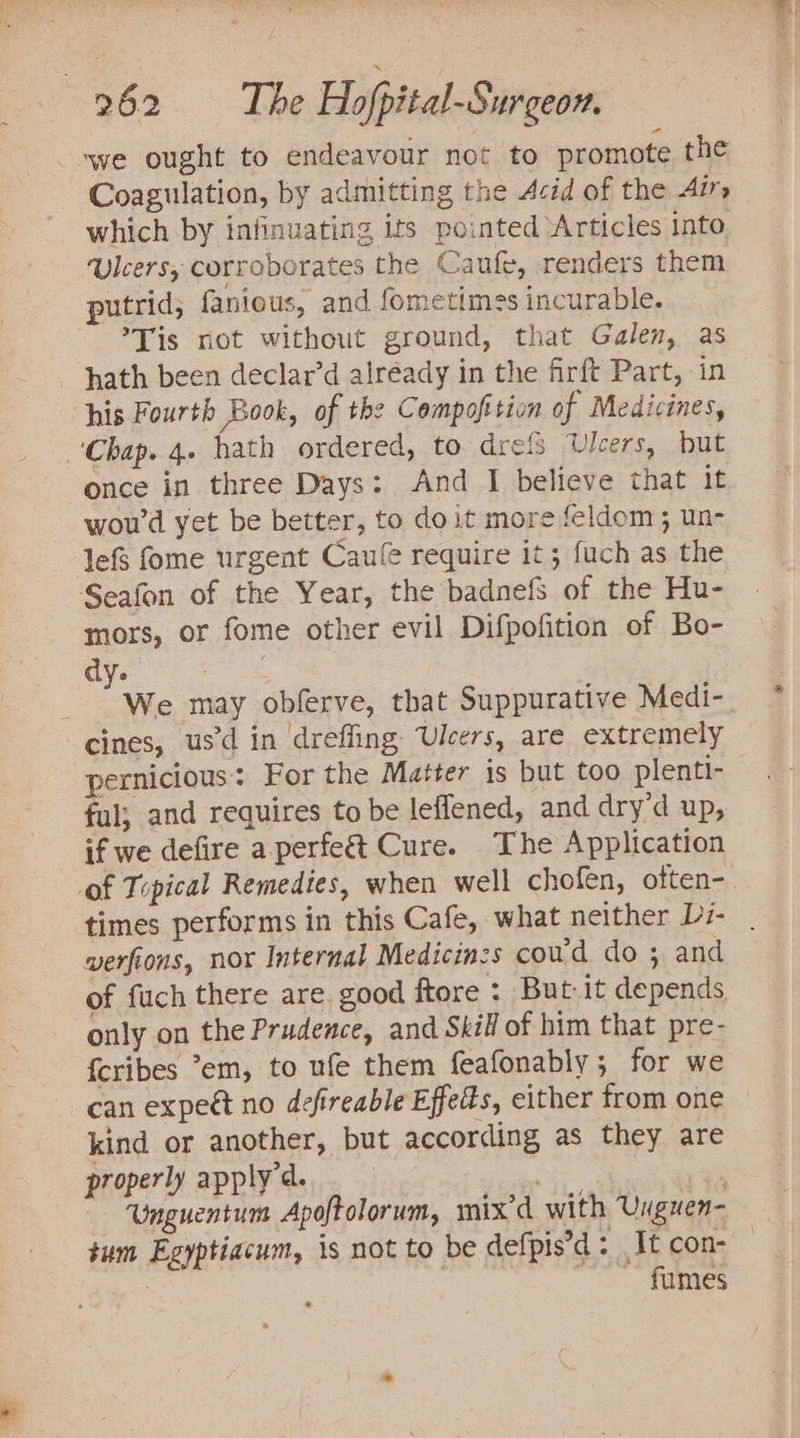 swe ought to endeavour not to promote the Coagulation, by admitting the Acid of the Airs which by infinuating its pointed ‘Articles into. ulcers, corroborates the Caufe, renders them putrid; fanious, and fometimes incurable. *Tis rot without ground, that Galen, as hath been declar’d already in the firft Part, in his Fourth Book, of the Compofition of Medicines, ‘Chap. 4. hath ordered, to drefs Ulcers, but once in three Days: And I believe that it wou'd yet be better, to doit more feldom; un- lef fome urgent Caufe require it; fuch as the Seafon of the Year, the badnefs of the Hu- mors, or fome other evil Difpofition of Bo- dy. gre . We may obferve, that Suppurative Medi- cines, usd in dreffing Ulcers, are extremely pernicious: For the Matter is but too plenti- ful; and requires to be leflened, and dry’d up, if we defire a.perfe&amp;t Cure. The Application of Tipical Remedies, when well chofen, often-. times performs in this Cafe, what neither Di- verfions, nor Internal Medicinzs coud do ; and of fuch there are. good ftore : But-it depends only on the Prudence, and Skill of him that pre- {cribes °em, to ufe them feafonably; for we can expect no defireable Effects, either from one kind or another, but according as they are properly apply. eo Unguentum Apoftolorum, mix’d with Unguen- tum Egyptiacum, is not to be defpis’d : It con- : . fumes -