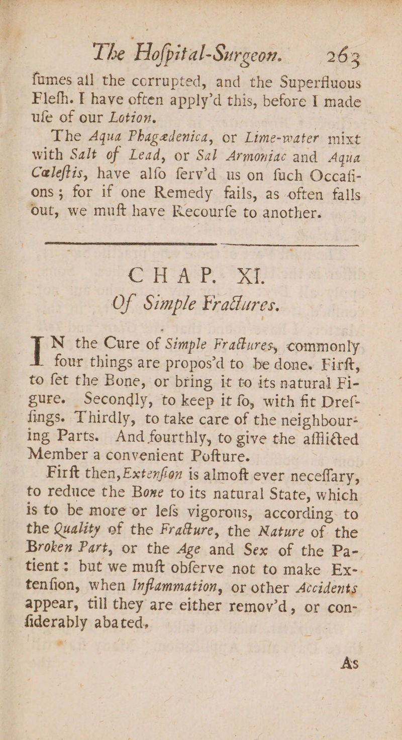 fumes ail the corrupted, and the Superfluous ufe of our Lotion. | The Aqua Phagedenica, or Lime-water mixt with Salt of Lead, or Sal Armoniac and Aqua ons ; for if one Remedy fails, as often falls - out, we muft have Recourfe to another. CHAP. XI. Of Simple Eratlures. four things are propos’d to be done. Firft, to fet the Bone, or bring it to its natural Fi- gure. Secondly, to keep it fo, with fit Dref- ing Parts. And fourthly, to give the affli€ed Member a convenient Pofture. Firft then, Extenfion is almoft ever neceffary, to reduce the Bone to its natural State, which is to be more or lefs vigorous, according. to the Quality of the Fradure, the Nature of the Broken Part, or the Age and Sex of the Pa- tenfion, when Inflammation, or other Accidents appear, till they are either remov’d, or con- fiderably abated. ) € As
