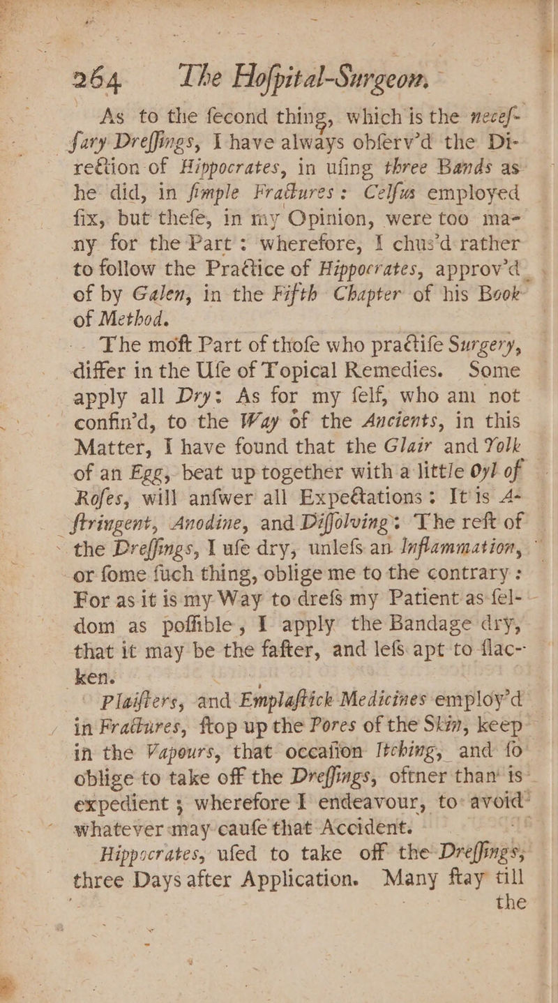 _fary Dreffings, Vhave always obferv’d the Di- he did, in fi imple Fratkures : Celfus employed fix, but thefe, in my ag were too ma- ny for the Part : wherefore, I chus’d rather of by Galen, in the Fifth Chapter of his Book of Method. , The moft Part of thofe who pra¢tife Surgery, aie’ in the Ufe of Topical Remedies. Some apply all Dry: As for my felf, who am not -confin’d, to the Way of the Ancients, in this Matter, I have found that the Glair and Yolk of an Egg, beat up together with a little Oy/ of Rofes, will anfwer all Expetations: It 1s 4- _ Stringent, Anodine, and Difolving. The reft of or fome fuch thing, oblige me to the contrary : dom as poffible, I apply the Bandage dry, ken. &gt; Plaifters, and Einplaftick Medicines employ’d whatever may caufe that Accident. Hippocrates, ufed to take off the Dreffings, three Days after Application. ming ftay till ae Ne