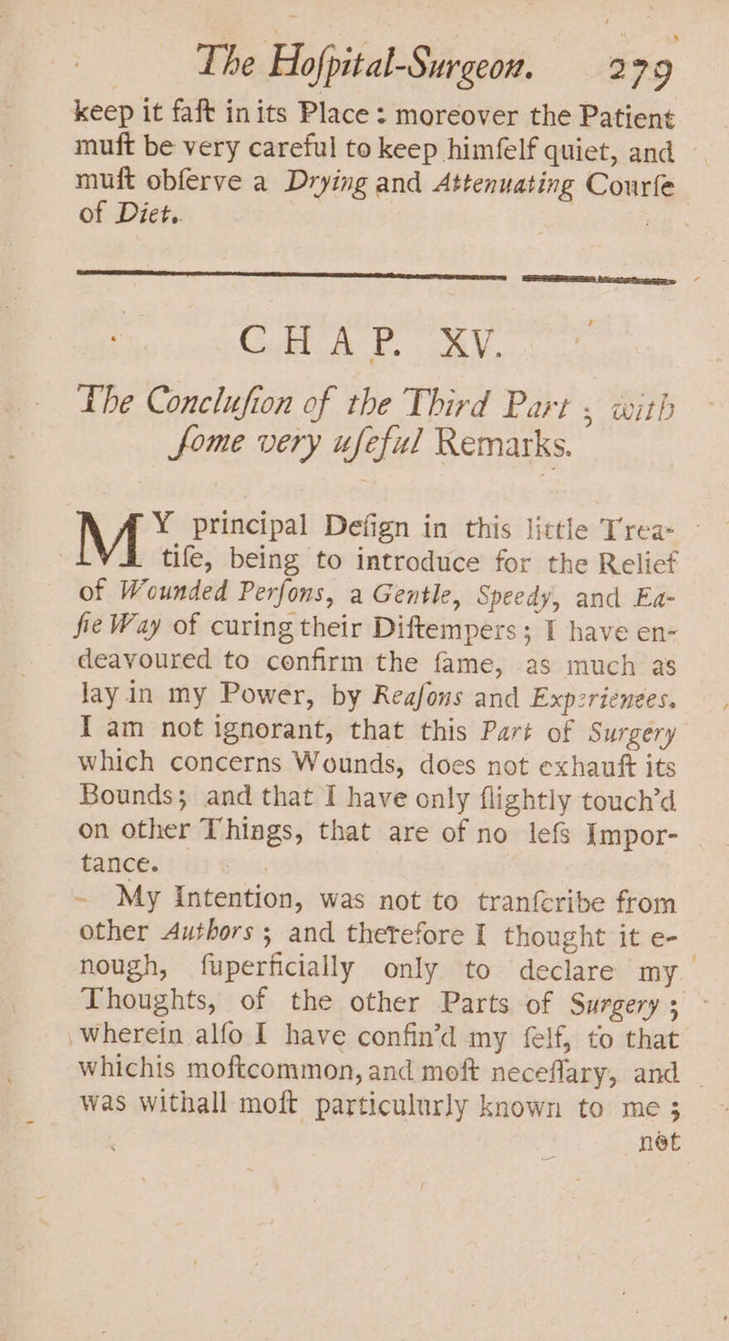keep it faft inits Place : moreover the Patient muft be very careful to keep himfelf quiet, and | muft obferve a Drying and Attenuating Courfe of Diet.. : CHAP. XV. The Conclufion of the Third Part , with fome very ufeful Remarks. M* principal Defign in this little Trea- | tife, being to introduce for the Relief of Wounded Perfons, a Gentle, Speedy, and Ea- fie Way of curing their Diftempers; I have en- deavoured to confirm the fame, as much as lay in my Power, by Reafons and Expzrienees. I am not ignorant, that this Part of Surgery which concerns Wounds, does not exhauft its Bounds; and that I have only flightly touch’d on other Things, that are of no lefs Impor- tances: ~ My Intention, was not to tranfcribe from other Authors; and therefore I thought it e- nough, fuperficially only to declare my. Thoughts, of the other Parts of Surgery ; wherein alfo I have confin’d my felf, to that whichis moftcommon, and moft neceflary, and _ was withall moft particulurly known to me 3 net