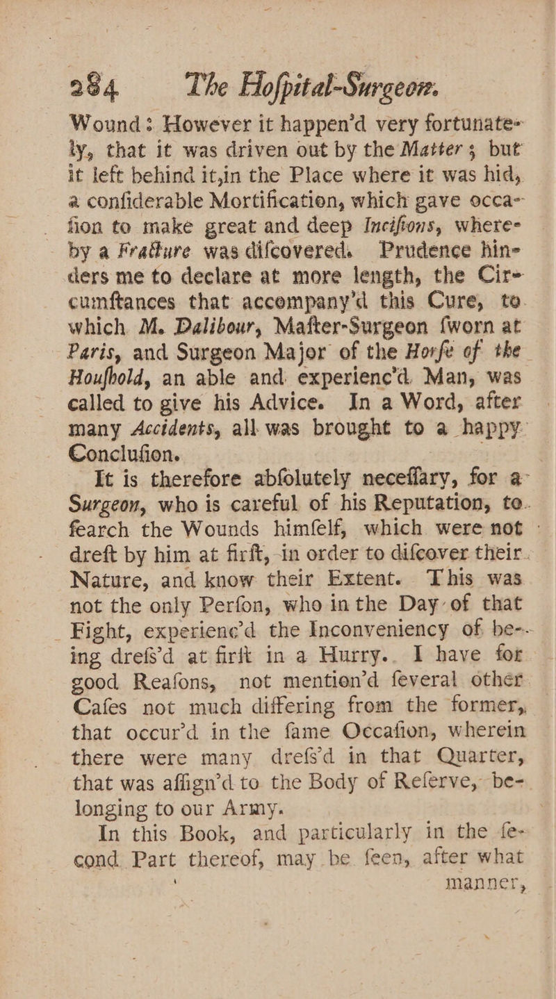 Wound: However it happen’d very fortunate= ly, that it was driven out by the Matter; but it left behind it,in the Place where it was hid, a confiderable Mortification, which gave occa _ fion to make great and deep Inciftons, whete- - by a Frafure was difcovered. Prudence hin- cers me to declare at more length, the Cir- cumftances that accempany’d this Cure, to. which M. Dalibour, Mafter-Surgeon {worn at Paris, and Surgeon Major of the Horfe of the Houfbold, an able and. experienc’d. Man, was called to give his Advice. In a Word, after many Accidents, all. was brought to a happy Conclufion. : | It is therefore abfolutely neceflary, for a- Surgeon, who is careful of his Reputation, te. fearch the Wounds himfelf, which were not - dreft by him at firft, in order to difcover their. Nature, and know their Extent. This was not the only Perfon, who inthe Day of that _ Fight, experienc’d the Inconveniency of, be-- ing drefs'd at firft in a Hurry.. I have for good Reafons, not mention’d feveral other Cafes not much differing from the former, that occur’d in the fame Occafion, wherein there were many drefsd in that Quarter, that was affign’d to the Body of Referve, be- longing to our Army. In this Book, and particularly in the fe- cond Part thereof, may be. feen, after what manner,