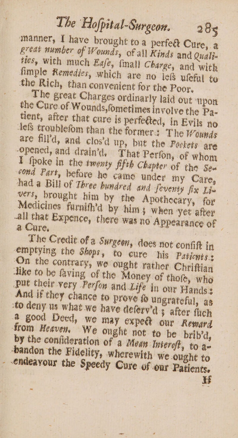 manner, I have brought toa perfe&amp; Cure, a reat number of Wounds, of all Kinds and Quali- Hes, with much Eg/e, final] Charge, and with fimple Remedies, which are no jek uleful te the Rich, than convenient for the Poor. The great Charges ordinarly laid out ypon the Cure of Wounds,fometimes involve the Pa- tient, after that cure js perfe@ted, in Evils no defs troublefom than the formers The Wounds are fill’d, and clos'd up, but the Pockets are ‘opened, and drain’d, That Perfon, of whom | t fpoke in the twenty fifth Chapter of the Sea ‘Cond Part, before he came under my Care, had a Bill of Three pundred and feventy fix Lin vers, brought him by the Apothecary, for Medicines. furnith'd by him; when yet after -all that Expence, there was no Appearance of a Cure, fe The Credit of a Surgeen, does not confit in emptying the Shops, to cure his Paticnts.s ‘On the contrary, we ought rather Chriftian dike to be faving of the Money of thofe, who put their very Perfon and Life in our Hands: And if they chance to prove 10 ungrateful, as ‘to deny us what we have deferv'd s after fich @ good Deed, we may expe our Reward from Heaven, We ought not to be brib’d, by the confideration of a Megu Intereft, to a- ‘bandon the Fidelity, wherewith we ought to - €ndeayour the Speedy Cure of oor agen | Ik