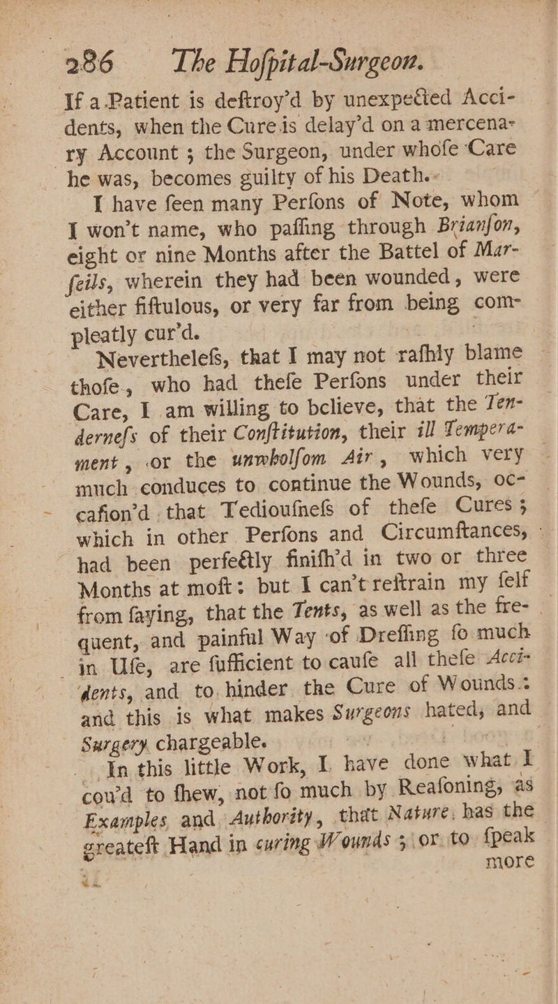 If a-Patient is deftroy’d by unexpected Acci- dents, when the Cureis delay’d on a mercena- ry Account 5 the Surgeon, under whofe ‘Care he was, becomes guilty of his Death.- I have feen many Perfons of Note, whom { won’t name, who paffing through Brianjon, eight or nine Months after the Battel of Mar- feils, wherein they had been wounded, were either fiftulous, or very far from being com- pleatly cur'd. | Neverthelefs, that I may not rafhly blame — thofe., who had thefe Perfons under their Care, I am willing to believe, that the Ten- dernefs of their Conftitution, their 1] Tempera- ment, or the unwholfom Air , which very — much conduces to continue the Wounds, oc- cafion’d that Tedioufnefs of thefe Cures 3 which in other Perfons and Circumftances, - had been. perfeétly finifh’d in two or three Months at moft; but I can't reftrain my felf from faying, that the Tents, as well as the fre- quent, and painful Way ‘of Dreffing fo much in Ufe, are fufficient to caufe all thefe Acci- dents, and to hinder the Cure of Wounds.: and this is what makes Surgeons hated, and Surgery, chargeable. ak hoe In this little Work, I have done what I coud to fhew, not fo much by Reafoning, as Examples and, Authority, that Nature. has the greateft Hand in curing W ounds 3 or. to {peak a7 more