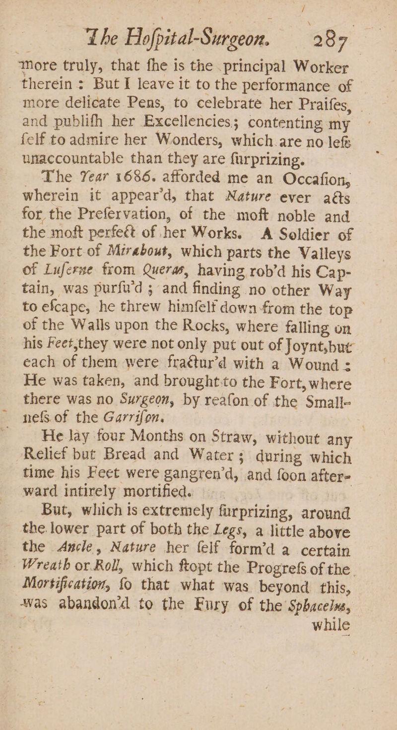 More truly, that fhe is the .principal Worker therein: But I leave it to the performance of more delicate Pens, to celebrate her Praifes, _ and publifh her Excellencies; contenting my felf to admire her Wonders, which are no lef unaccountable than they are furprizing. The Year 1686. attorded me an Occafion, wherein it appear’d, that Nature ever aéts for the Prefervation, of the moft noble and the moft perfect of her Works. A Soldier of the Fort of Mirabout, which parts the Valleys of Luferne from Queras, having rob’d his Cap- tain, was purfu'd ; and finding no other Way to efcape, he threw himfelf down-from the top — of the Walls upon the Rocks, where falling on his Feet,they were not only put out of Joynt,but each of them were fraétur’d with a Wound : He was taken, and brought:to the Fort, where there was no Surgeon, by reafon of the Small- nefs.of the Garrifon, . _ _ He lay four Months on Straw, without any Relief but Bread and Water; during which time his Feet were gangren’d, and foon after- ward intirely mortified. | | But, which is extremely furprizing, around the lower part of both the Legs, a little above the Ancle, Nature her felf form’d a certain Wreath or.Roll, which ftopt the Progre§ of the. Mortification, {0 that what was beyond. this, ‘was abandon to the Fury of the Sphacelus, ae | | while